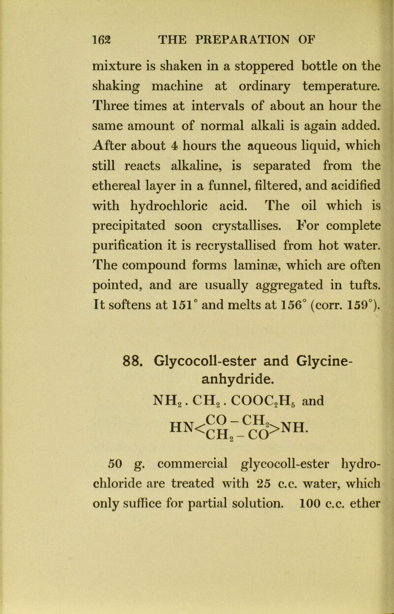 mixture is shaken in a stoppered bottle on the shaking machine at ordinary temperature. Three times at intervals of about an hour the same amount of normal alkali is again added. After about 4 hours the aqueous liquid, which still reacts alkaline, is separated from the ethereal layer in a funnel, filtered, and acidified with hydrochloric acid. The oil which is precipitated soon crystallises. For complete purification it is recrystallised from hot water. The compound forms laminse, which are often pointed, and are usually aggregated in tufts. It softens at 151° and melts at 156° (corr. 159°). 88. Glycocoll-ester and Glycine- anhydride. NH2. CH2. COOC2H5 and HN<CH2 - CO>NH* 50 g. commercial glycocoll-ester hydro- chloride are treated with 25 c.c. water, which only suffice for partial solution. 100 c.c. etlier