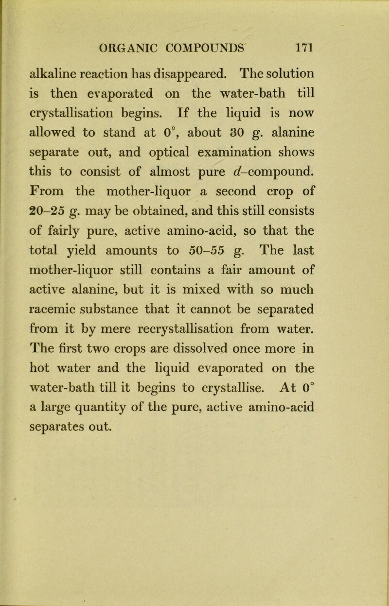alkaline reaction has disappeared. The solution is then evaporated on the water-bath tili crystallisation begins. If the liquid is now allowed to stand at 0°, about 30 g. alanine separate out, and optical examination shows this to consist of almost pure {/-compound. From the mother-liquor a second crop of 20-25 g. may be obtained, and this still consists of fairly pure, active amino-acid, so that the total yield amounts to 50-55 g. The last mother-liquor still contains a fair amount of active alanine, but it is mixed with so mucli racemic substance that it cannot be separated from it by mere recrystallisation from water. The first two crops are dissolved once more in hot water and the liquid evaporated on the water-bath tili it begins to crystallise. At 0° a large quantity of the pure, active amino-acid separates out.