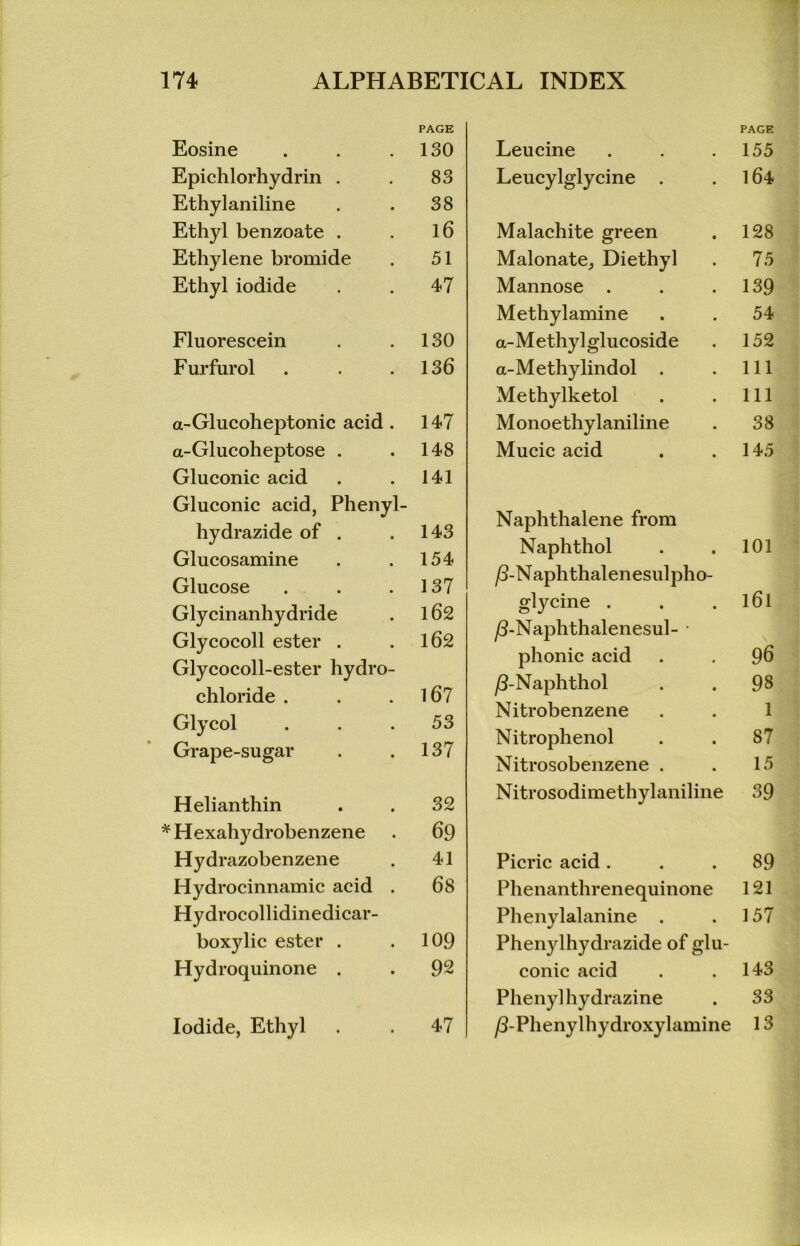 Eosine Epichlorhydrin . Ethylaniline Ethyl benzoate . Ethylene bromide Ethyl iodide Fluorescein Furfurol a-Glucoheptonic acid . a-Glucoheptose . Gluconic acid Gluconic acid, Phenyl- hydrazide of . Glucosamine Glucose Glycinanhydride Glycocoll ester . Glycocoll-ester hydro- chloride . Glycol Grape-sugar Helianthin * Hexahydrobenzene Hydrazobenzene Hydrocinnamic acid . Hydrocollidinedicar- boxylic ester . Hydroquinone . Iodide, Ethyl Leucine PAGE 155 Leucylglycine . 164 Malachite green 128 Malonate, Diethyl 75 Mannose . 139 Methylamine 54 a-Methylglucoside 152 a-Methylindol . 111 Methylketol 111 Monoethylaniline 38 Mucic acid 145 Naphthalene from Naphthol 101 /3-Naphthalenesulpho- glycine . 161 ß-Naphthalenesul- phonic acid 96 ß-Naphthol 98 Nitrobenzene 1 Nitrophenol 87 Nitrosobenzene . 15 Nitrosodimethylaniline 39 Picric acid . 89 Phenanthrenequinone 121 Phenylalanine . 157 Phenylhydrazide of glu- conic acid 143 Phenylhydrazine 33 jö-Phenylhydroxylamine 13 PAGE 130 83 38 16 51 47 130 136 147 148 141 143 154 137 162 162 167 53 137 32 69 41 68 109 92 47