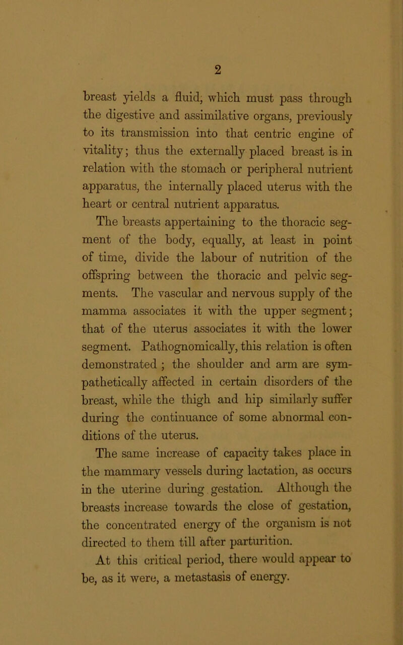 breast yields a fluid, which must pass through the digestive and assimilative organs, previously to its transmission into that centric engine of vitality; thus the externally placed breast is in relation with the stomach or peripheral nutrient apparatus, the internally placed uterus with the heart or central nutrient apparatus. The breasts appertaining to the thoracic seg- ment of the body, equally, at least in point of time, divide the labour of nutrition of the offspring between the thoracic and pelvic seg- ments. The vascular and nervous supply of the mamma associates it with the upper segment; that of the uterus associates it with the lower segment. Pathognomically, this relation is often demonstrated ; the shoulder and arm are sym- pathetically affected in certain disorders of the breast, while the thigh and hip similarly suffer during the continuance of some abnormal con- ditions of the uterus. The same increase of capacity takes place in the mammary vessels during lactation, as occurs in the uterine during gestation. Although the breasts increase towards the close of gestation, the concentrated energy of the organism is not directed to them till after parturition. At this critical period, there would appear to be, as it were, a metastasis of energy.