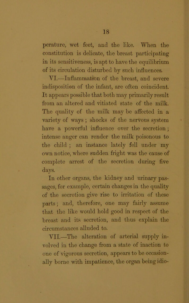 perature, wet feet, and the like. When the constitution is delicate, the breast participating in its sensitiveness, is apt to have the equilibrium of its circulation disturbed by such influences. VI. —Inflammation of the breast, and severe indisposition of the infant, are often coincident. It appears possible that both may primarily result from an altered and vitiated state of the milk. The quality of the milk may be affected in a variety of ways ; shocks of the nervous system have a powerful influence over the secretion ; intense anger can render the milk poisonous to the child ; an instance lately fell under my own notice, where sudden fright was the cause of complete arrest of the secretion during five days. In other organs, the kidney and urinary pas- sages, for example, certain changes in the quality of the secretion give rise to irritation of these parts; and, therefore, one may fairly assume that the like would hold good in respect of the breast and its secretion, and thus explain the circumstances alluded to. VII. —The alteration of arterial supply in- volved in the change from a state of inaction to one of vigorous secretion, appears to be occasion- ally borne with impatience, the organ being idio-