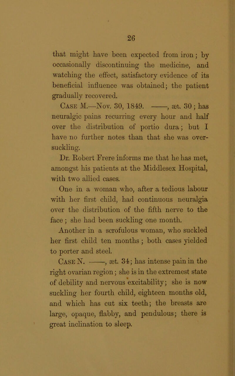 that might have been expected from iron; by occasionally discontinuing the medicine, and watching the effect, satisfactory evidence of its beneficial influence was obtained; the patient gradually recovered. Case M.—Nov. SO, 1849. , set. 30 ; has neuralgic pains recurring every hour and half over the distribution of portio dura; but I have no further notes than that she was over- suckling. Dr. Eobert Frere informs me that he has met, amongst his patients at the Middlesex Hospital, with two allied cases. One in a woman who, after a tedious labour with her first child, had continuous neuralgia over the distribution of the fifth nerve to the face; she had been suckling one month. Another in a scrofulous woman, who suckled her first child ten months ; both cases yielded to porter and steel. Case N. , set. 34; has intense pain in the right ovarian region; she is in the extremest state of debility and nervous excitability; she is now suckling her fourth child, eighteen months old, and which has cut six teeth; the breasts are large, opaque, flabby, and pendulous; there is great inclination to sleep.