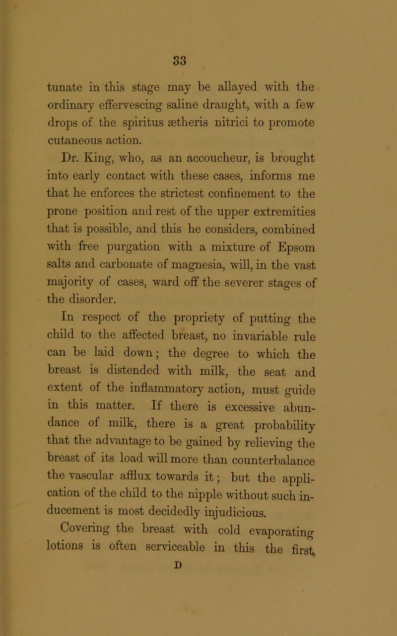 tunate in this stage may be allayed with the ordinaiy effervescing saline draught, with a few drops of the spiritus aetheris nitrici to promote cutaneous action. Dr. King, who, as an accoucheur, is brought into early contact with these cases, informs me that he enforces the strictest confinement to the prone position and rest of the upper extremities that is possible, and this he considers, combined with free purgation with a mixture of Epsom salts and carbonate of magnesia, will, in the vast majority of cases, ward off the severer stages of the disorder. In respect of the propriety of putting the child to the affected breast, no invariable rule can be laid down; the degree to which the breast is distended with milk, the seat and extent of the inflammatory action, must guide in this matter. If there is excessive abun- dance of milk, there is a great probability that the advantage to be gained by relieving the breast of its load will more than counterbalance the vascular afflux towards it; but the appli- cation of the child to the nipple without such in- ducement is most decidedly injudicious. Covering the breast with cold evaporating lotions is often serviceable in this the first, D