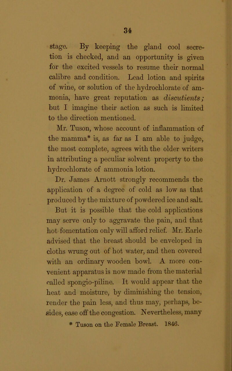 stage. By keeping the gland cool secre- tion is checked, and an opportunity is given for the excited vessels to resume their normal calibre and condition. Lead lotion and spirits of wine, or solution of the hydrochlorate of am- monia, have great reputation as discutients; but I imagine their action as such is limited to the direction mentioned. Mr. Tuson, whose account of inflammation of the mamma* is, as far as I am able to judge, the most complete, agrees with the older writers in attributing a peculiar solvent property to the hydrochlorate of ammonia lotion. Dr. James Arnott strongly recommends the application of a degree of cold as low as that produced by the mixture of powdered ice and salt. But it is possible that the cold applications may serve only to aggravate the pain, and that hot fomentation only will afford relief. Mr. Earle advised that the breast should be enveloped in cloths wrung out of hot water, and then covered with an ordinary wooden bowl. A more con- venient apparatus is now made from the material called spongio-piline. It would appear that the heat and moisture, by diminishing the tension, render the pain less, and thus may, perhaps, be- sides, ease off the congestion. Nevertheless, many * Tuson on tlio Female Breast. 1846.