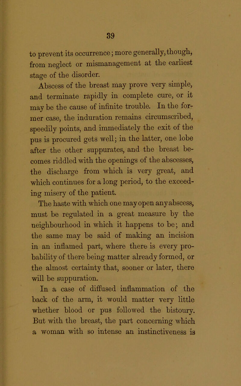 to prevent its occurrence; more generally, though, from neglect or mismanagement at tlie earliest stage of the disorder. Abscess of the breast may prove very simple, and terminate rapidly in complete cure, or it may be the cause of infinite trouble. In the for- mer case, the induration remains circumscribed, speedily points, and immediately the exit of the pus is procured gets well; in the latter, one lobe after the other suppurates, and the breast be- comes riddled with the openings of the abscesses, the discharge from which is very great, and which continues for a long period, to the exceed- ing misery of the patient. The haste with which one may open any abscess, must be regulated in a great measure by the neighbourhood in which it happens to be; and the same may be said of making an incision in an inflamed part, where there is every pro- bability of there being matter already formed, or the almost certainty that, sooner or later, there will be suppuration. In a case of diffused inflammation of the back of the arm, it would matter very little whether blood or pus followed the bistoury. But with the breast, the part concerning which a woman with so intense an instinctiveness is