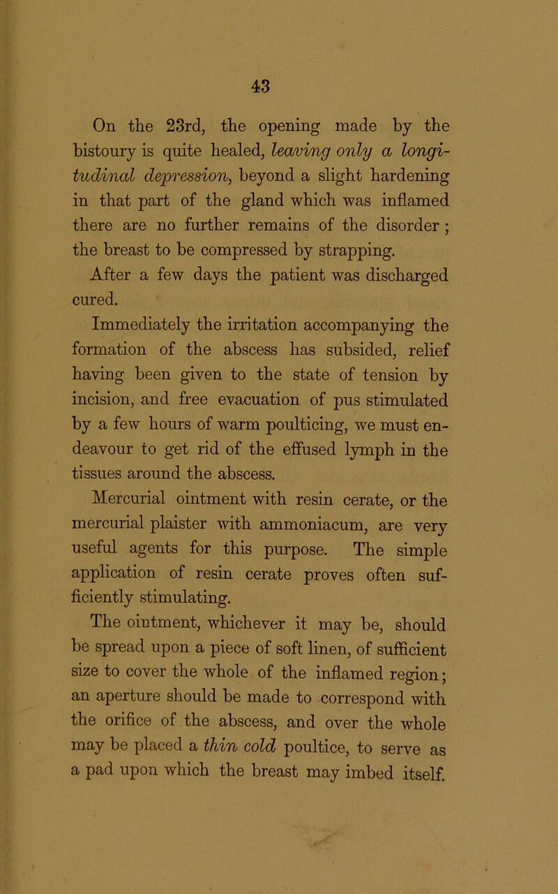 On the 23rd, the opening made by the bistoury is quite healed, leaving only a longi- tudinal depression, beyond a slight hardening in that part of the gland which was inflamed there are no further remains of the disorder ; the breast to be compressed by strapping. After a few days the patient was discharged cured. Immediately the irritation accompanying the formation of the abscess has subsided, relief having been given to the state of tension by incision, and free evacuation of pus stimulated by a few hours of warm poulticing, we must en- deavour to get rid of the effused lymph in the tissues around the abscess. Mercurial ointment with resin cerate, or the mercurial plaister with ammoniacum, are very useful agents for this purpose. The simple application of resin cerate proves often suf- ficiently stimulating. The ointment, whichever it may be, should be spread upon a piece of soft linen, of sufficient size to cover the whole of the inflamed region; an aperture should be made to correspond with the orifice of the abscess, and over the whole may be placed a thin cold poultice, to serve as a pad upon which the breast may imbed itself.