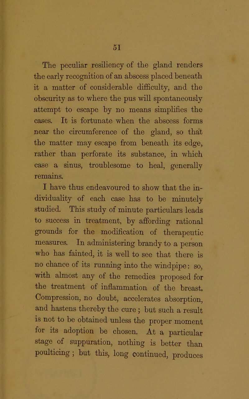 The peculiar resiliency of the gland renders the early recognition of an abscess placed beneath it a matter of considerable difficulty, and the obscurity as to where the pus will spontaneously attempt to escape by no means simplifies the cases. It is fortunate when the abscess forms near the circumference of the gland, so that the matter may escape from beneath its edge, rather than perforate its substance, in which case a sinus, troublesome to heal, generally remains. I have thus endeavoured to show that the in- dividuality of each case has to be minutely studied. This study of minute particulars leads to success in treatment, by affording rational grounds for the modification of therapeutic measures. In administering brandy to a person who has fainted, it is well to see that there is no chance of its running into the windpipe: so, with almost anjr of the remedies proposed for the treatment of inflammation of the breast. Compression, no doubt, accelerates absorption, and hastens thereby the cure ; but such a result is not to be obtained unless the proper moment for its adoption be chosen. At a particular stage of suppuration, nothing is better than poulticing ; but this, long continued, produces