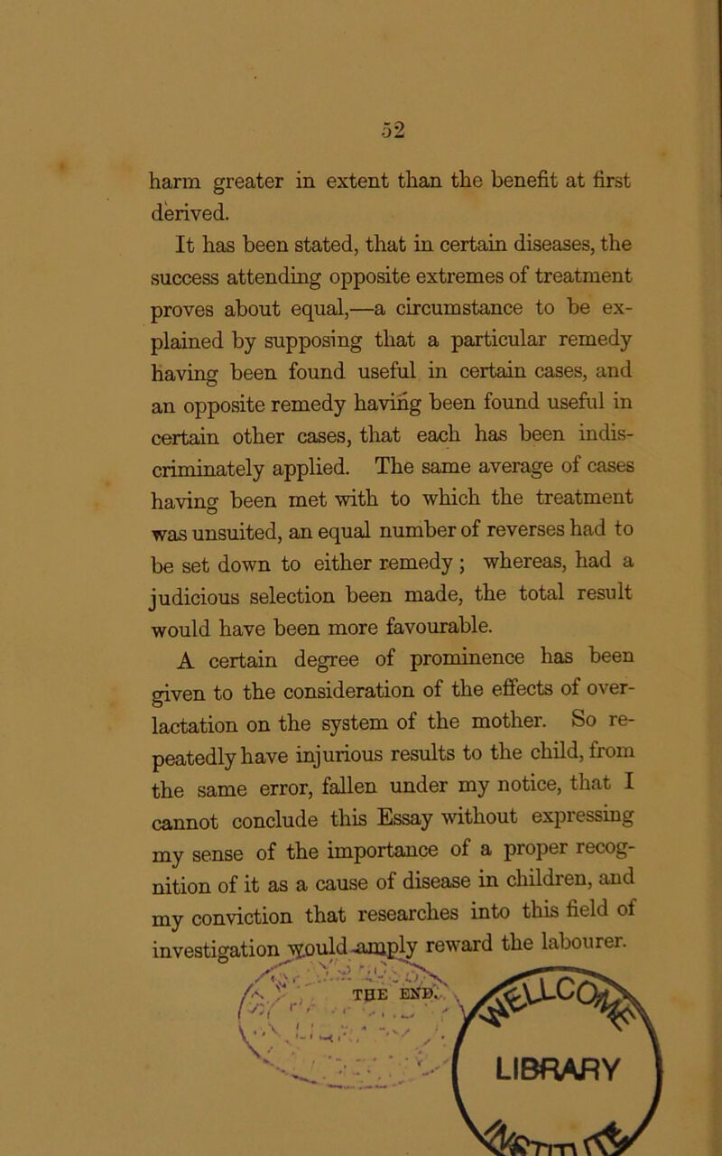 harm greater in extent than the benefit at first derived. It has been stated, that in certain diseases, the success attending opposite extremes of treatment proves about equal,—a circumstance to be ex- plained by supposing that a particular remedy having been found useful in certain cases, and an opposite remedy having been found useful in certain other cases, that each has been indis- criminately applied. The same average of cases having been met with to which the treatment was unsuited, an equal number of reverses had to be set down to either remedy ; whereas, had a judicious selection been made, the total result would have been more favourable. A certain degree of prominence has been given to the consideration of the effects of over- lactation on the system of the mother. So re- peatedly have injurious results to the child, from the same error, fallen under my notice, that I cannot conclude this Essay without expressing my sense of the importance of a proper recog- nition of it as a cause of disease in children, and my conviction that researches into this field of investigation \jould -amply reward the labourer. LIBRARY