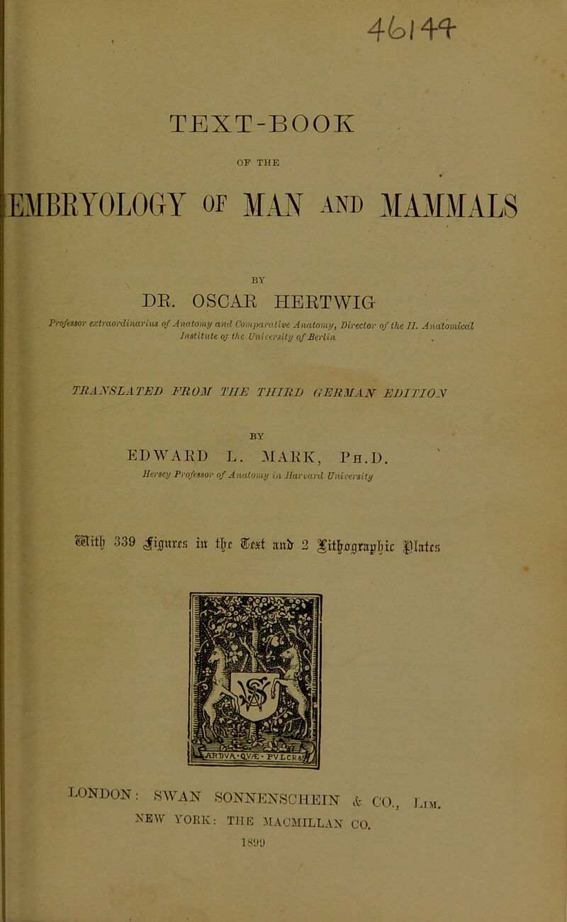 4(oin TEXT-BOOK OF THE EMBRYOLOGY of MAN and MAMMALS BY DR. OSCAR HERTWIG Professor extraordinärius of Anatorny and Comparative Anatorny, Director of the 77. A ndtomicdl Institute oj the Unieersity of Berlin TRANSLATED FROM TEE TllIRD GERMAN EDITION BY EDWARD L. MARK, Ph.D. Hersey Professor of Anatorny in Harvard Unieersity Hiilr 339 4ficptm hx tTrc tost ;tnir 2 ’gifyoqxivghk LONDON: SWAN SONNENSCHEIN & CO., Lim. NEW YORK: THE MACMIL LAN CO. 1899