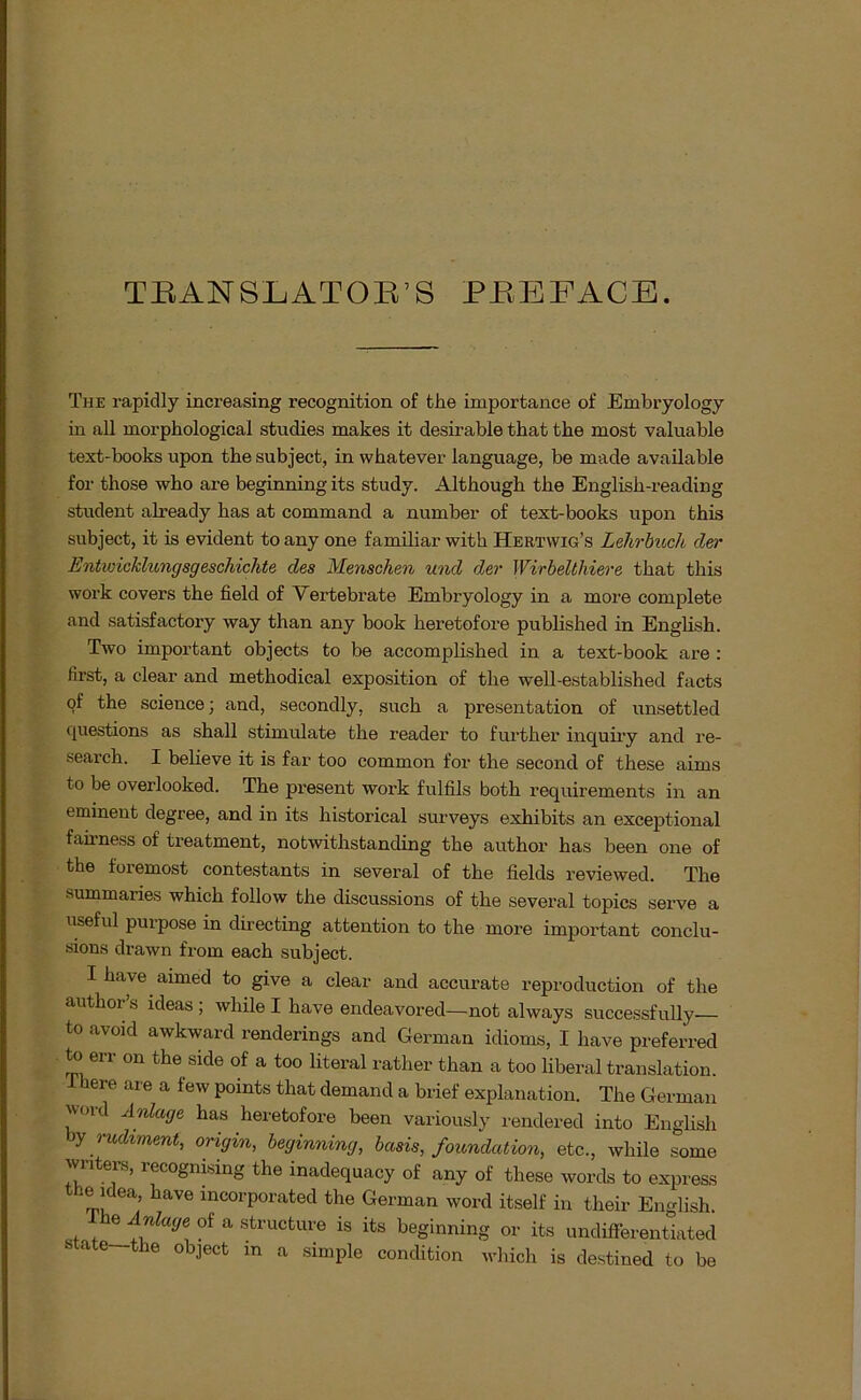 TBANSLATOB’S peeface. The rapidly increasing recognition of the importance of Embryology in all morphological studies makes it desirable that the most valuable text-books upon the subject, in whatever language, be made available for those who are beginning its study. Although the English-reading Student already has at command a number of text-books upon this subject, it is evident to any one familiär with Hertyvig’s Lehrbuch der Entwicklungsgeschichte des Menschen und der Wirbelthiere that this work covers the field of Vertebrate Embryology in a more complete and satisfactory way than any book heretofore published in English. Two important objects to be accomplished in a text-book are : first, a clear and metliodical exposition of the well-established facts of the Science; and, secondly, such a presentation of unsettled questions as shall stimulate the reader to further inquiry and re- search. I believe it is far too common for the second of these aims to be overlooked. The present work fulfils both requirements in an eminent degree, and in its historical surveys exhibits an exceptional fah’ness of treatment, notwithstanding the author has been one of the foremost contestants in several of the fields reviewed. The summaries which follow the discussions of the several topics serve a useful puipose in directing attention to the more important conclu- sions drawn from each subject. I have aimed to give a clear and accurate reproduction of the author’s ldeas ; while I have endeavored—not always successfully to avoid awkward renderings and German idioms, I have preferred to err on the side of a too literal rather than a too liberal translation. here are a few points that demand a brief explanation. The German vord Anlage has heretofore been variously rendered into English y rudiment, origin, beginning, bcisis, foundation, etc., while some winters, recognising the inadequacy of any of these words to express the idea, have incorporated the German word itself in their English. e Anlage of a structure is its beginning or its undifFerentiated ate the object in a simple condition which is destined to be