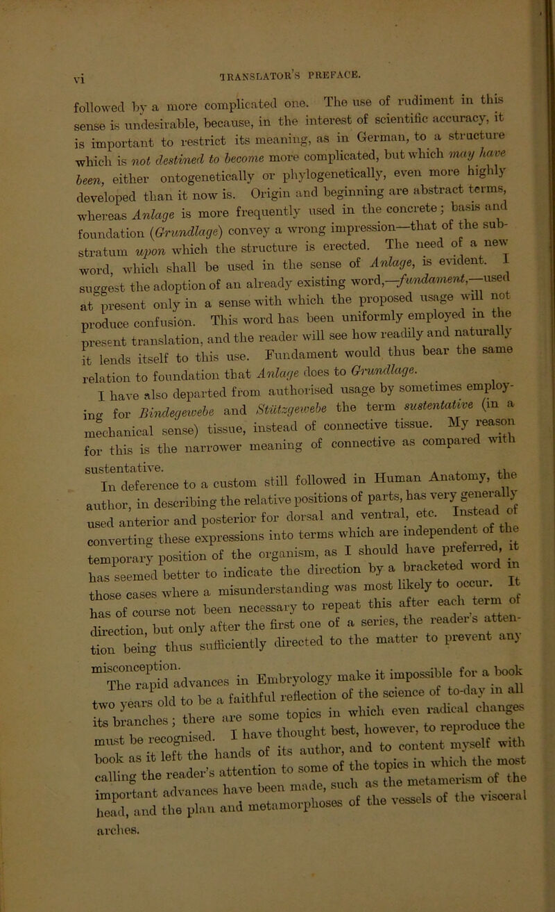 followed by a more complicated one. The use of rudiment in this sense is undesirable, because, in the interest of scientific accuracy, it is important to restrict its meaning, as in German, to a structure which is not clestined to become more complicated, but which may have been, either ontogenetically or phylogenetically, even more highly developed than it now is. Origin and beginning are abstract terms whereas Anlage is more frequently used in the concrete; basis and foundation (Grundlage) convey a wrong impression—that of the sub- stratum upon which the structure is erected. The need o a new word, which shall be used in the sense of Anlage, is evident. 1 su^gest the adoption of an already existing word,—-fwidament,—usec at present only in a sense with which the proposed usage will not produce confusion. This word has been umformly employed m the present translation, and the reader will see liow readily and naturall} ft lends itself to this use. Fundament would thus bear the same relation to foundation that Anlage does to Grundlage. I have also departed from authorised usage by sometnnes employ- ino- for Bindegewebe and Stützgewebe the term sustentative (in a mechanical sense) tissue, instead of connective tissue. My jeason for this is the narrower meaning of connective as compared with sustentative. ,, In deference to a custom still followed io H«~n Anatomy, the author, in describing the relative positionsof parts, has verr generaUy „sed anterior and posterior for dorsal and ventral, etc. ead o Converting these expressions tato terms which are independent of the temporary position of the organism, as I should have preferred, it has seemed better to indicate the direction by a bracketed Word in those cases where a misnnderstanding was most likely to ocenr. It *“01 coiirse not been necessary to repeat this öfter each term of direction but only after the first one of a seines, the reader s atten- tl heilig thus sufficiently direeted to the matter to prevent any ”uadvances in Embryology make it impossible for a Wk two yenrs old to be a faitliful reflection of the Science of to-day in all ts b ancles; there are some topics in which even rad.cal change. Its bianci , thought best, however, to reproduce the rv neTtlf hands of it ahhor, aild to Content .„yself with ^ reader’s ÄS the^Inand metamorphoses of the vessels of the v.sceral arches.