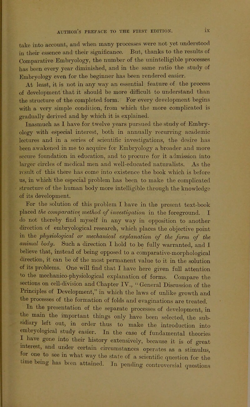 take into account, and when many processes were not yet understood in their essence and their significance. But, thanks to the results of komparative Embryology, the number of the nnintelligible processes has been every year diminished, and in the same ratio the study of Embryology even for the beginner has been rendered easier. At least, it is not in any way an essential feature of the process of development that it should be more difficult to understand than the structure of the completed form. For every development begins with a very simple condition, from which the more complicated is gradually derived and by which it is explained. Inasmuch as I have for twelve years pursued the study of Embry- ology with especial interest, both in annually recurring academic lectures and in a series of scientific investigations, the desire has been awakened in me to acquire for Embryology a broader and more secure foundation in education, and to procure for it admission into larger circles of medical men and well-educated naturalists. As the result of this there has come into existence the book which is before us, in which the especial problem has been to make the complicated structure of the human body more intelligible through the knowledge of its development. For the solution of this problem I have in the present text-book placed the comparative method of Investigation in the foreground. I do not thereby find myself in any way in Opposition to another direction of embryological research, which places the objective point in the pliysiological or mechanical explanation of the form of the animal body. Such a direction I hold to be fully warranted, and I believe that, instead of being opposed to a comparative-morphological direction, it can be of the most permanent value to it in the solution of its problems. One will find that I have here given full attention to the mechanico-physiological explanation of forms. Compare the sections on cell-division and Chapter IV., “ General Discussion of the Principles of Development,” in which the laws of unlike growth and the processes of the formation of folds and evaginations are treated. In the presentation of the separate processes of development, in the mam the important things only have been selected, the sub- sidiary left out, in order thus to make the introduction into embryological study easier. In the case of fundamental theories I have gone into their history extensively, because it is of great interest, and under certain circumstances operates as a Stimulus, for one to see in what way the state of a scientific question for the time being has been attained. In pending controversial questions