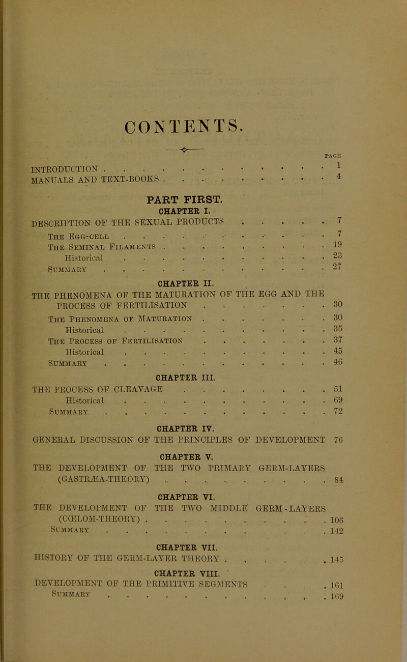 CONTENTS. ^ PAGE 1NTR0DUCTI0N 1 MANUALS AND TEXT-BOOKS 4 PART FIRST. CHAPTER I. DESCRU'TION OF THE SEXUAL PRODUCTS 7 The Egg-cell 7 The Seminal Filaments 19 Historical Summ AR 27 CHAPTER II. THE PHENOMENA OF THE MATURATION OF THE EGG AND THE PROCESS OF FERTILISATION 30 The Phenomena of Maturation 30 Historical 35 The Process of Fertilisation 37 Historical 45 Summary 46 CHAPTER III. THE PROCESS OF CLEAYAGE 51 Historical 69 Summary 72 CHAPTER IV. GENERAL DISCUSSION OF THE PRINCIPLES OF DEVELOPMENT 76 CHAPTER V. THE DEVELOPMENT OF THE TWO PET MARY GERM-LAYERS (GASTRiEA-THEORY) 84 CHAPTER VI. THE DEVELOPMENT OF THE TWO MIDDLE GERM-LAYERS (CCELOM-THEOItY) 106 Summary 112 CHAPTER VII. IIISTORY OF THE GERM-LAYER THEORY ...... 145 CHAPTER VIII. DEVELOPMENT OF THE PRIMITIVE SEGMENTS ... 161 Summary