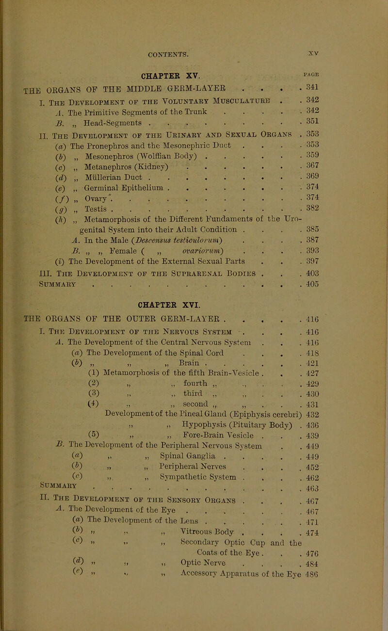 CHAPTER XV. THE ORGANS OP THE MIDDLE GERM-LAYER . I. The Development of the Voluntary Musculaturb . A. The Primitive Segments of the Trunk B. „ Heacl-Segments II. The Development of the Urinary and Sexual Organs . («) The Pronephros and the Mesonephric Duet . (b) „ Mesonephros (Wolffian Body) (c) „ Metanephros (Kidney) (d) „ Müllerian Duct (e) „ Germinal Epithelium (/) „ Ovary*. (ff) „ Testis (/<) ,, Metamorphosis of the Different Fundaments of the Uro- genital System into their Adult Condition . A. In the Male (Bescensus testiculorum) . B. „ „ Female ( „ ovariorum) . (i) The Development of the External Sexual Parts III. The Development of the Suprarenal Bodies . Summary CHAPTER XVI. THE ORGANS OF THE OUTER GERM-LAYER . I. The Development of the Nervous System A. The Development of the Central Nervous System (a) The Development of the Spinal Cord (b) „ „ „ Brain . (1) Metamorphosis of the fifth Brain-Vesicle (2) „ „ fourth ,, (3) „ third ,, „ (4) „ second „ „ Development of the Pineal Gland (Epiphysis cerebri) » „ Hypophysis (Pituitary Body) . (5) „ „ Fore-Brain Vesicle . B. The Development of the Peripheral Nervous System («) „ „ Spinal Ganglia . (ß) „ „ Peripheral Nerves (c) „ „ Sympathetic System Summary .... II. The Development of tue Sensory Organs A. The Development of the Eye («) The Development of the Lens . (*0 0) (d) («) Vitreous Body Secondary Optic Cup and the Coats of the Eye . Optic Nerve Accessory Apparatus of the Eye PAGE 341 342 342 351 353 353 359 367 369 374 374 382 385 387 393 397 403 405 416 416 416 418 121 427 429 430 431 432 436 439 449 449 452 462 463 467 467 471 474 476 484 486