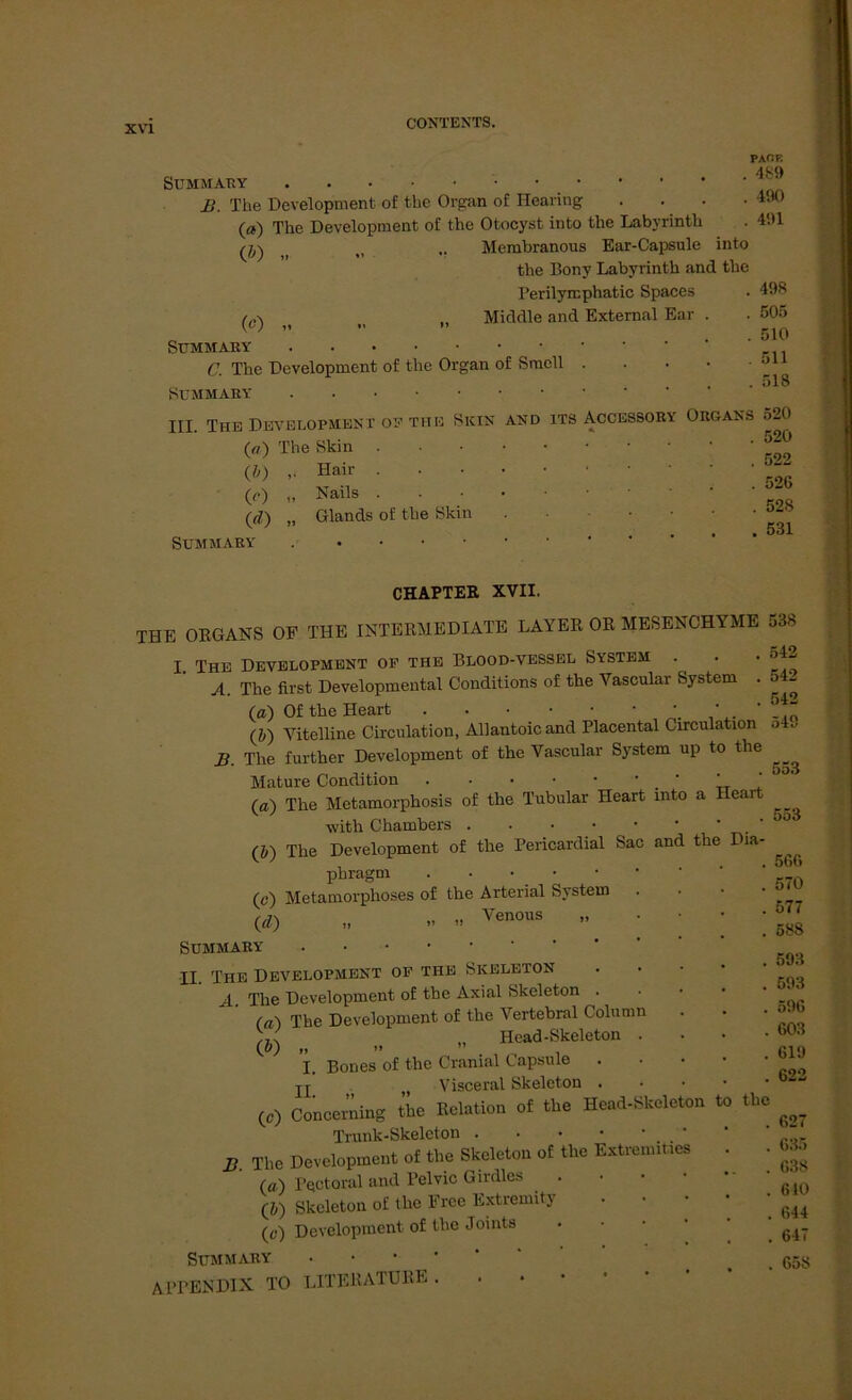 Summ au B. The Development, of the Organ o£ Hearing .... O) The Development of the Otocyst into the Labyrinth ( .. Membranous Ear-Capsule into the Bony Labyrinth and the Perilyrcphatic Spaces ti „ Middle and External Ear . SUMMABY C. The Development of the Organ of Sraell ■ SüMMABY III. The Development ou the Sicin and its Accessory Organs (a) The Skin • • • (i) Hair .... (c) „ Nails • (ß) „ Glands of the Skin Summaby . CHAPTER XVII. THE ORGANS OF THE INTERMEDIATE LAYER OR MESENCHYME I. The Development of the Blood-vessel System A. The first Developmental Conditions of the Vascular System . (#) Of the Heart (J) Vitelline Circulation, Allantoicand Placental Circulation B. The further Development of the Vascular System up to the Mature Condition ' ' (a) The Metamorphose of the Tubulär Heart into a Heart with Chambers (ö) The Development of the Pericardial Sac and the Dia- phragm (c) Metamorphoses of the Arterial System {d) „ - Venous ” Summaby II. The Development of the Skeleton A The Development of the Axial Skeleton . (a) The Development of the Vertebral Columu Head-Skeleton . I. Bones of the Cranial Capsule . jj . M Visceral Skeleton . (c) Concerning the Relation of the Head-Skeleton to Trunk-Skeleton . ' B. The Development of the Skeleton of the Extremiues (a) Pectoral and Pelvic Girdles (J) Skeleton of the Free Extremity (e) Development of the Joints Summaby APPENDIX TO LITERATURE . PAf.K 489 490 491 498 505 510 511 518 520 520 522 526 528 531 538 542 542 542 549 553 . 553 566 570 577 588 593 593 596 603 619 622 the 627 635 638 640 644 647 658