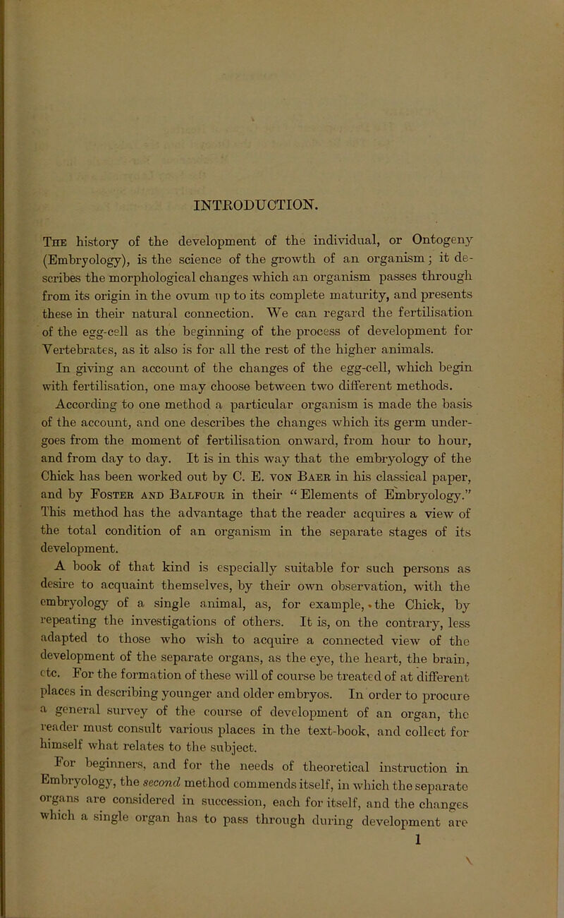 INTRODUCTION. The history of the development of tlie individual, or Ontogeny (Embryology), is tlie Science of the growth of an organism; it de- scribes the morphological changes which an organism passes through from its origin in the ovum up to its complete maturity, and presents these in their natural connection. We can regard the fertilisation of the egg-cell as the beginning of the process of development for Yertebrates, as it also is for all the rest of the higher animals. In giving an account of the changes of the egg-cell, which begin with fertilisation, one may choose between two different methods. According to one method a particular organism is made the basis of the account, and one describes the changes which its germ under- goes from the moment of fertilisation onward, from hour to hour, and from day to day. It is in this way that the embryology of the Chick has been worked out by C. E. von Baer in his classical paper, and by Foster and Balfour in their “ Elements of Embryology.” This method has the advantage that the reader acquires a view of the total condition of an organism in the separate stages of its development. A book of that kind is especially suitable for such persons as desire to acquaint themselves, by their own observation, with the embryology of a single animal, as, for example, .the Chick, by repeating the investigations of others. It is, on the contrary, less adapted to those who wish to acquire a connected view of the development of the separate organs, as the eye, the heart, the brain, etc. For the formation of these will of course be treated of at different places in describing younger and older embryos. In Order to procure a general survey of the course of development of an organ, the reader must consult various places in the text-book, and collect for himself what relates to the subject. For beginners, and for the needs of theoretical instruction in Embryology, the seconcl method commends itself, in which the separate organs are considered in succession, each for itself, and the changes which a single organ has to pass through during development are