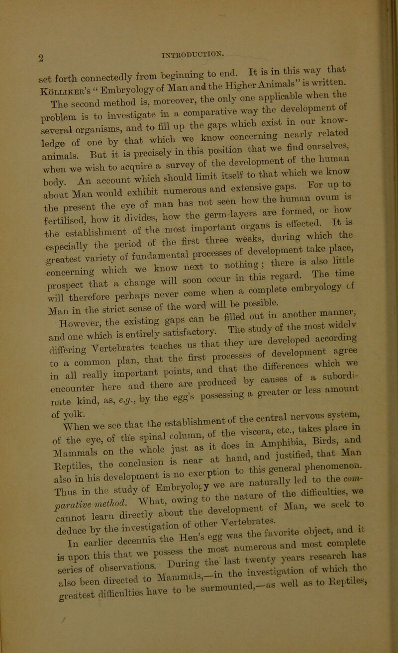 set forth connectedly from begmning to end. Il k m tha way Köllikek's “ Embryology of Man and the HIgher Ammals*iwntte . The second method is, moreover, the only one applicable wl pj«:: is to investigate in a comparative way <%££££ severai organisms, and to SU up the gap» which ex*t m om Sa,:f zt abont Man woold exhibit numeroos and extensiv,^ t the establishment of the concermng wlncli we mu d The time Ä“ perhaps nevev come when a complete embryology C Man in the strict sense ot the word willi* possible. mannM. However, the existing gaps oan be widelv and one which is entirely satisfactoiy. B» diffecing Vertebrates teac es ns ^ rf development ngree to a common plan, that the P differences which we in all really important pomts, anc n causes of a subordi- encounter here and there aie pio u ter or less amount nate kind, as, e.,., by the egg’s possessmg a greatei of y°lk- itt, the central nervons System, When we see that the establishmen etß takes piaCe in of the eye, of the spinal column, o ^ Amphibia, Birds, and Mammals on the whole just as 1 and justified, that Man Reptiles, the conclusion is nea ■ ■ ’hig aeneral phenomenon. Man> ^ SeGk  is lipon this that we pc twenty years research bas series of obsecvations Dunng 1 ‘ ation of which the - tt ^o^-as w.l as to Keptiies,