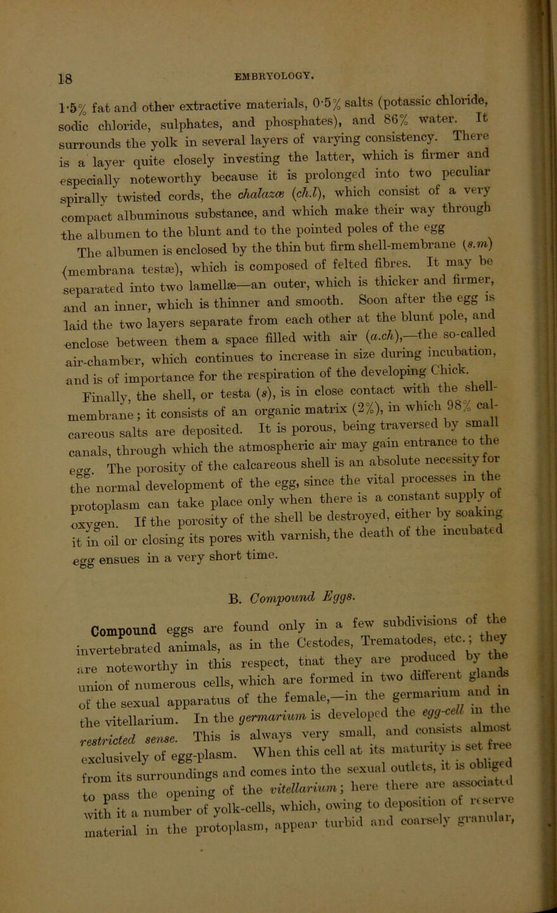 1-5% fat and other extractive materials, 0'5% salts (potassic chloride, sodic Chloride, sulphates, and phosphates), and 86% water. It surrounds the yolk in several layers of varying consistency. Therc is a layer quite closely investing the latter, which is firmer and cspecially noteworthy because it is prolonged mto two peculiar spirally twisted cords, the chalazce (ch.l), which consist of a very compact albuminous substance, and which make their way through the albumen to the blunt and to the pointed poles of the egg The albumen is enclosed by the thin but firm shell-membrane {s.m) {membrana teste), which is composed of felted fibres. It may be separated into two lamelte-an outer, which is thicker and firmer, and an inner, which is thinner and smooth. Soon after the egg is laid the two layers separate from each other at the blunt pole, and enclose between them a space filled with air (a.ch)—the so-called air-chamber, which continues to increase in size durmg mcubation, and is of importance for the respiration of the developmg C'lnck Finally, the Shell, or testa (s), is in close contact with the she - membrane; it consists of an organic matrix (2%), m wluch 98% ca - careous salts are deposited. It is porous, bring traversed by small canals, through which the atmospheric an' may gam entrance to the eao- The porosity of the calcareous shell is an absolute necessityfor the normal development of the egg, since the vital processes m the protoplasm can take place only when there is a constant supply of oxy^en If the porosity of the shell be destroyed, either by soakmg it in oil or closing its pores with varnish, the death of the mcubated egg ensues in a very short time. B. Compound Eggs. Compound eggs ore found only in a few subdivisions of the invertebrated animals, as in the Cestodes, Trematodee, etc.; they ,re noteworthy in this reepect, tnat they are prodnced by the Union of numerous cells, which are formed in two different glan* „f the sexual apparatns of the female,_in the germanum and in the vitellarium. In the gmnarium is developed the egg-ceff m . reslricted sense. ThiS is always very small and eonsm^ ahnest exelnsively of egg-plasm. When this cell at its ^ ^ from its surroundings and comes into the sexual outlets, it u> obh o nass the opening of the vitellarium; liere there are a^sociatcd tith it a number of yolk-cells, which, owing to deposition ot usene material in the protoplasm, appear turbid and coarsely granul ,