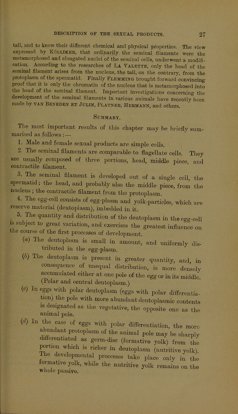 teil, and to know their different Chemical and physical properties. The view expressed by Kölliker, that ordinarily the seminal filaments were the metamorphosed and elongated nuclei of the seminal cells, underwent a modifi- cation. According to the researches of La Valette, only the head of the seminal filament arises from the nucleus, the tail, on the contrary, from the protoplasm of the spermatid. Finally Flemming brought forward convincing proof that it is only the chromatin of the nucleus that is metamorphosed into the head of the seminal filament. Important investigations concerning the development of the seminal filaments in various animals have recently been made by van Beneden et Julin, Platner, Hermann, and others. SüMMARY. The most important results of this chapter may be briefly sum- marised as follows : — 1. Male and female sexual products are simple cells. 2. The seminal filaments are comparable to flagellate cells. Tliey are usually composed of three portions, head, middle piece, and contractile filament. 3. The seminal filament is developed out of a single cell, the spermatid; the head, and probably also the middle piece, from the nucleus ; the contractile filament from the protoplasm. 4. The egg-cell consists of egg-plasm and yolk-particles, which are reserve material (deutoplasm), imbedded in it. . 5- The quaQtity and distribution of the deutoplasm in theegg-cell is subject to great Variation, and exercises the greatest influence on the coiu-.se of the first processes of development. (a) The deutoplasm is small in amount, and uniformly dis- tributed in the egg-plasm. (b) The deutoplasm is present in greater quantity, and, in consequence of unequal distribution, is more densely accumulated either at one pole of the egg or inits middle. (Polar and central deutoplasm.) (c) In eggs with polar deutoplasm (eggs with polar differentia- tion) the pole with more abundant deutoplasmic contents is designated as the vegetative, the opposite one as the animal pole. (d) In the case of eggs with polar differentiation, the moro abundant protoplasm of the animal pole may be sharply differentiated as germ-disc (formative yolk) from the Portion which is richer in deutoplasm (nutritive yolk). he developmental processes take place only in the formative yolk, while the nutritive yolk remains on the whole passive.