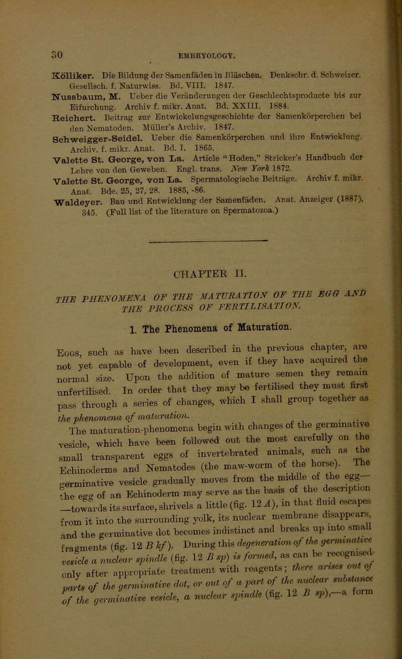 Kölliker. Die Bildung der Samenfäden in Bläschen. Denkschr. d. Schweizer. Gesellsch. f. Naturwiss. Bd. VIII. 1847. Nussbaum, M. üeber die Veränderungen der Geschlechtsproducte bis zur Eifurchung. Archiv f. mikr. Anat. Bd. XXIII. 1884. Reichert. Beitrag zur Entwickelungsgeschichte der Samenkörperchen bei den Nematoden. Müller’s Archiv. 1847. Schweigger-Seidel. Ueber die Samenkörperchen und ihre Entwicklung. Archiv, f. mikr. Anat. Bd. I. 1865. Valette St. George, von La. Article “ Hoden,” Stricker’s Handbuch der Lehre von den Geweben. Engl, trans. New York 1872. Valette St. George, von La. Spermatologische Beiträge. Archiv f. mikr. Anat. Bde. 25, 27, 28. 1885, -86. Waldeyer. Bau und Entwicklung der Samenfäden. Anat. Anzeiger (1887), 345. (Full list of the literature on Spermatozoa.) CHAPTER II. THE PHENOMENA OF THE MATURATION OF THE EGG AND THE PROCESS OF FERTILISATION. 1. The Phenomena of Maturation. Eggs, such as have beeil described in the previous chapter, are not yet capable of development, even if they have acquired the normal size. Upon the addition of mature semen they remam unfertilised. In order that they may be fertilised they must first pass through a series of changes, which I shall group together as the 'phenomena of maturation. ... The maturation-phenomena begin with changes of the germmative vesicle, which have been followed out the most cavefully on the small transparent eggs of invertebrated ammals, such as the Echinoderms and Nematodes (the maw-worm of the horse). The -erminative vesicle gradually moves from the middle of the egg the egCT of an Echinoderm may serve as the basis of the descrip mn towards its surface, shrivels a little (fig. 12 A), in that fluid escapes from it into the surrounding yolk, its nuclear membrane disappears and the germinative dot becomes indistinct and breaks up mto small f ra gments (fig. 12 Bhf). Düring this degeneration of the germmative vesicle a nuclear spindle (fig. 12 B sp) is formed, as can be recogmsed only after appropriate treatment with reagents; theream.es out of parts of the germinative dot, or out of a pari of the nuclear substance lf the germinative vesicle, a nuclear spindle (fig. 1- B sp), a form