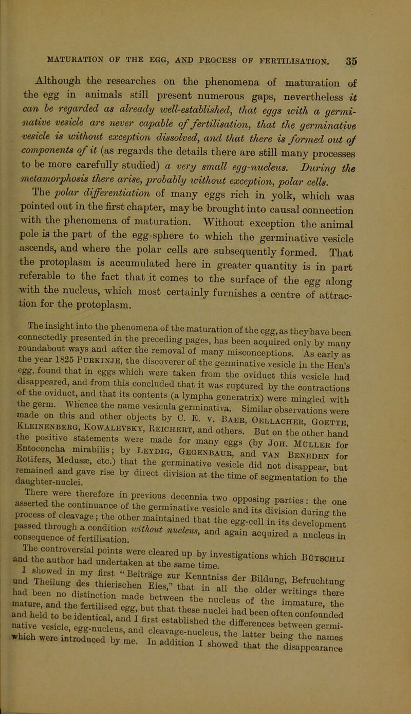 Although tlie researches on the phenomena of maturation of the egg in animals still present numerous gaps, nevertheless it ccm be regarcled as alreacly well-establisliecl, that eggs with a germi- native vesicle are never cctpable of fertilisation, that tlie, germinative vesicle is without exception dissolvecl, and that there is formed out of Komponente of it (as regards the details tliere are still many processes to be more carefully studied) a very small egg-nucleus. Düring the metamorphosis there arise, probably without exception, polar cells. The polar differentiation of many eggs rieh in yolk, which was pointed out in the first chapter, may be brought into causal connection with the phenomena of maturation. Without exception the animal pole is the part of the egg-sphere to which the germinative vesicle ascends, and where the polar cells are subsequently formed. That the protoplasm is accumulated here in greater quantity is in part referable to the fact that it comes to the surface of the egg along with the nucleus, which most certainly furnishes a centre of attrac- tion for the protoplasm. The insight into the phenomena of the maturation of the egg, as they have been ■connectedly presented in the preceding pages, has been acquired only by many roundabout ways and after the removal of many misconceptions. As early as the year 1825 Purkinje, the discoverer of the germinative vesicle in the Hen’s egg, found that in eggs which were taken from the oviduct this vesicle had disappeared, and from this concluded that it was ruptured by the contractions of the oviduct and that its contents (a lympha generatrix) were mingled with e germ. Whence the name vesicula germinativa. Similar observations were made on this and other objects by C. E. v. Baer, Oellacher, Goette Jhe no bf cEG; *0WAEEVSKY> Reichert, and others. But on the other hand the positive Statements were made for many e°gs (bv Tnu Miiirro <■ Srt «»ää z Rotifers, Medusae, ctc.) that the germinative vesicle did not disappear but Zg£.„‘nir ri“ bj ““ - »gment.ZI 2 process of cleavage; the other , and “8“r“ - «S andlTu“^ und Thdtanfa“1 tMe*lh“rlts^h?T“u th “In'*' Befracl““B had been „„ distincti.n »ade Stte.^he“ucLs of 1 f. T native vesicle, ÄÄÄ ‘'T «”* «htch were introdneed by me. In addition I simwed