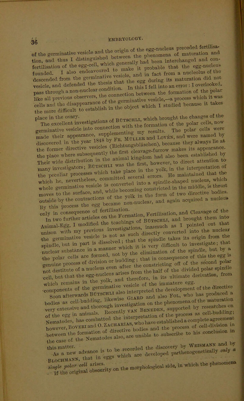 ob of the germinative vesicle and tion, and thus I distingm^ ( Crally had been interchanged and con- fertilisation of the egg-cell, wh ch ge 'it probable that the egg-nucleus founded. I also endeavoured to^make^t ^ ^ ^ & nuclcolus of the descended from the ge™ina ive ’ during its maturation did not vesicle. and defended the thes tbe JK E ^ err0I: I overlooked. pass throngha northe fonnation of «»polar like all previous observeis „erminative vesicle.-a process which it was- S’e’!mTc SS totoblish In the Object which I s.odied b.cao* .t takes Pl The exzellent investigations of f onn ation^ kt polar felis, now germinative vesicle into conM^^1^™^ The polar cells were made their appearance snppl Mübler and LoveN, and were named by discovered in the year 1348 7 * ^ bräschen)> beoaase they always lie at the former directive vesicle ^ ( fieavage-furrow makes its appearance. the place where subsequen y kingdom had also been establislied by Their wide distribntion m the am o to direct attention to many investigators; Bütbohlx«.^ the Interpretation of the peculiar processes which 1 He maintained that the which he, nevertheless, committec^ceveral e „ocleos, „ich „hole gemimt.™ ».de  “”be»ming coostvicted io the middle, i. totst moves tothe Botiw o»a,'>hüe becomoig of tw0 directive bodies. Ä«-“* - -*ac,oi,ed ‘ “ Animal.Egg, I »odiaed the Wm®ofj poioted out tot «oisoo „Uh my provto». “directly converted tote the nuclear tlie germinative vesicle is n the spindle takes its origin from tlie spindle, bnt in part is dissolvec ; difficult to investigate: that nuclear substance of the spindle, bat by a the polar cells are formed not by _ COQSequence of this the egg ts genuine process of dmsion ^ constricting off of the second pokw not destitute of a nucleus even nfter ^ of the divided polar spindle ■eeUrbut that the ^^^Lreiore, in its ultimate derivation, from which remains m the j > . , { tbe immature egg. ■ components of the germinative A the development of the directive Soon afterwards BüTSCHLI a 1 and als0 Fol, who lias produced a bodies as cell-budding, llk®W1S® Nation on the phenomena of the maturatiop f ery extensive and thorough by researches on „i the egg i» animale. “,«tioo cito process as cell.boddmgl -• co”c,us,°“ this. matter. , M to discovery by Weisham and by As » new SSch ^ 1OTll,enogonet,clly «1« BLOCHMANN, that ln egg toSty co to morpliological sid, io which