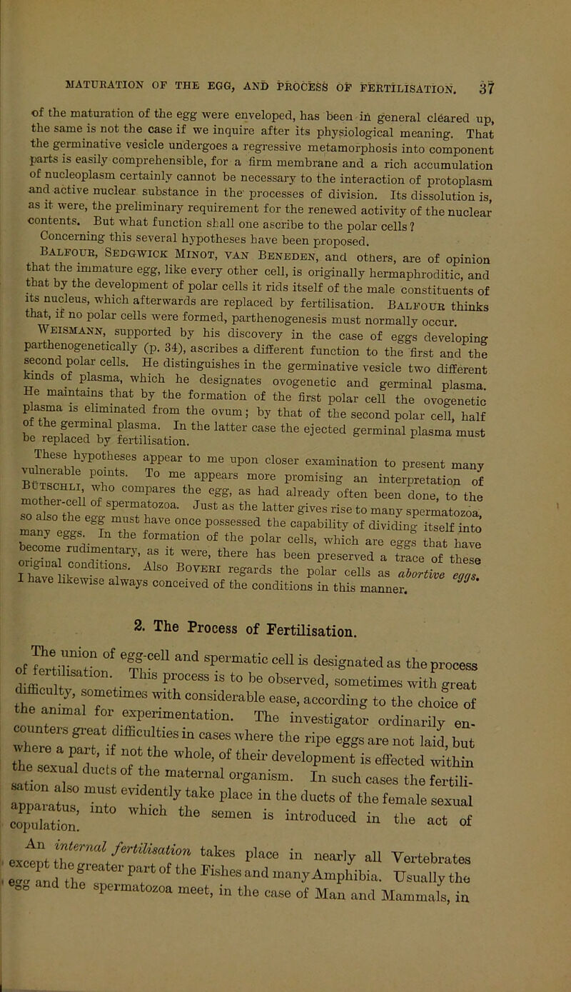 of the maturation of the egg were enveloped, has been in general cleared up, tlie same is not the case if we inquire after its physiological meaning. That the germinative vesicle undergoes a regressive metamorphosis into component parts is easily comprehensible, for a firm membrane and a rieh accumulation of nucleoplasm certainlv cannot be necessary to the interaction of protoplasm and active nuclear substance in the' processes of division. Its dissolution is, as lt were, the preliminary reqnirement for the renewed activity of the nuclear contents. But what function shall one ascribe to the polar cells ? Concerning this several hypotheses have been proposed. Balfour, Sedgwick Minot, van Beneden, and otliers, are of opinion that the miniature egg, like every other cell, is originally hermaphroditic, and that by the development of polar cells it rids itself of the male constituents of its nucleus, which afterwards are replaced by fertilisation. Balfour thinks that, if no polar cells were formed, parthenogenesis must normally occur. Weismann,. supported by his discovery in the case of eggs developing parthenogenetically (p. 34), ascribes a different function to the first and the second polar cells. He distinguishes in the germinative vesicle two different inds of plasma, which he designates ovogenetic and germinal plasma He maintains that by the formation of the first polar cell the ovogenetic p asma is eliminated from the ovum; by that of the second polar cell, half be ,Xd“ !Sitta.tl,e Iatl ““ ^ Bermin!Ü plasma These hypotheses appear to me upon closer examination to present many b“t! T T° ^ apPeal'S “°re PromisiQg Interpretation of Butsghli who compares the egg, as had already often been done to the mother-cell of spermatozoa. Just as the latter gives rise to many spermatozefa so also the egg must have once possessed the capability of dividing itself into many eggs In the formation of the polar cells, whfeh are egg! hat have become rudrmentary, as it were, there has been preserved a £ce of thele IZTrkC°n T- A1S° B°™ regards the polar cells as aZul eZ I have likewise always conceived of the conditions in this manner. JJ ' 2. The Process of Fertilisation. of WilTT °f e '11 and Sf*, ,uatic <*U i» designated as the process d ffiou ? V “ Pe°CCSS ^ b<> °bser™tl> sometimes with great difflculty, sometimes with considerable ease, according to the choice of the animal for experimentation. The investigator ordinarily eo Counters great difficulties in cases ivhere the ripe “eggs are not Md but re a part, if not the whole, of their development is effected within ^o7;, UCl: °f In — ö» ssr ~ °ntefy ,‘ak6 in d“»<* »f ft» female sexual 2Ä semen 18 ültrodiioed in the aat «* ■ exetpt tak“ place in n6M'lf' a11 Vertebrales ■ and the v °f ' a”d m“nT-Amphibia. Usually the  ti8 meet, in the case of Man and Mammals, in