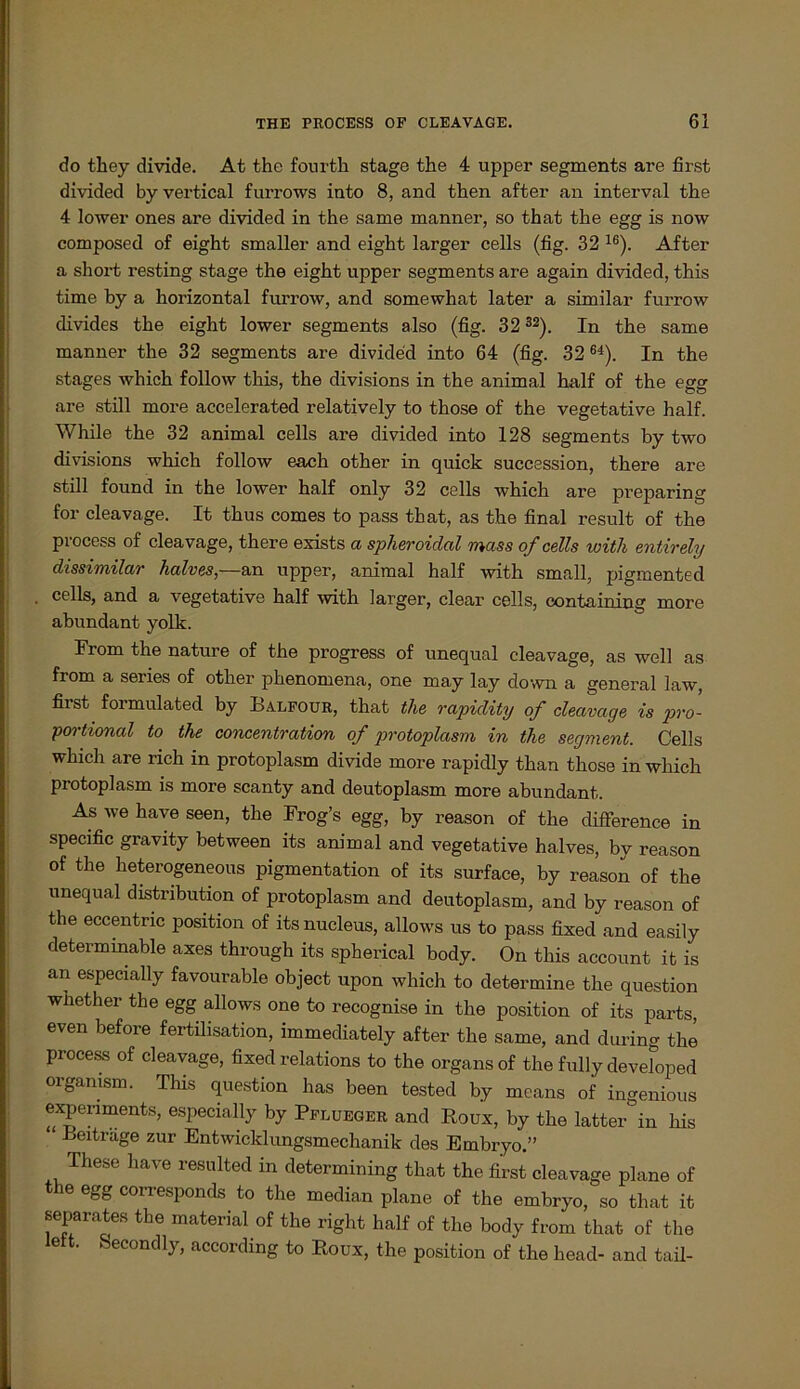 do they divide. At the fourth stage the 4 upper segments are first divided by vertical furrows into 8, and then after an interval the 4 lower ones are divided in the same manner, so that the egg is now composed of eight smaller and eight larger cells (fig. 32 16). After a short resting stage the eight upper segments are again divided, this time by a horizontal furrow, and somewhat later a similar furrow divides the eight lower segments also (fig. 32 32). In the same manner the 32 segments are divided into 64 (fig. 32 64). In the stages which follow this, the divisions in the animal half of the egg are still more accelerated relatively to those of the vegetative half. While the 32 animal cells are divided into 128 segments by two divisions which follow each other in quick succession, there are still found in the lower half only 32 cells which are preparing for cleavage. It thus comes to pass that, as the final result of the process of cleavage, there exists a spheroidal muss of cells with entirely dissimilar halves,—&u upper, animal half with small, pigmented cells, and a vegetative half with larger, clear cells, containing more abundant yolk. From the nature of the progress of unequal cleavage, as well as from a series of other phenomena, one may lay down a general law, first formulated by Balfour, that the rapidity of cleavage is pro- portional to the concentration of protoplasm in the Segment. Cells which are rieh in protoplasm divide more rapidly than those in which protoplasm is more scanty and deutoplasm more abundant. As we have seen, the Frog’s egg, by reason of the difference in specific gravity between its animal and vegetative halves, by reason of the heterogeneous pigmentation of its surface, by reason of the unequal distribution of protoplasm and deutoplasm, and by reason of the eccentnc position of its nucleus, allows us to pass fixed and easily determinable axes through its spherical body. On this account it is an especially favourable object upon which to determine the question whether tbe egg allows one to recognise in the position of its parts, even before fertüisation, immediately after the same, and during the process of cleavage, fixed relations to the Organs of the fully developed organism. This question has been tested by mcans of ingenious expennmnts, especially by Pflueger and Roux, by the latter in bis “ Beitrage zur Entwicklungsmechanik des Embryo.” These have resulted in determining that the first cleavage plane of tbe egg corresponds to the median plane of the embryo, so that it separates tbe material of the right half of the body from that of the left. Secondly, according to Roux, the position of the head- and tail-
