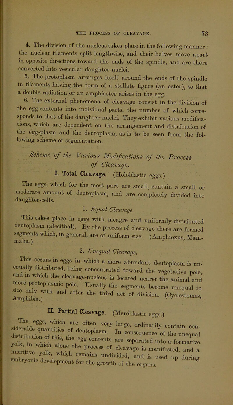 4. The division of the nucleus takes place in the following manner : the nuclear filaments split lengthwise, ancl their kalves move apart in opposite directions toward the ends of the spindle, and are there converted into vesicular daughter-nuclei. 5. The protoplasm arranges itself around the ends of the spindle in filaments having the form of a stellate figure (an aster), so that a double radiation or an amphiaster arises in the egg. 6. The external phenomena of cleavage consist in the division of the egg-contents into individual parts, the number of which corre- sponds to that of the daughter-nuclei. Tliey exhibit various raodifica- tions, which are dependent on the arrangement and distribution of the egg-plasm and the deutoplasm, as is to be seen from the fol- lowing scheme of Segmentation. Scheine of the Various Moclifications of the Process of Cleavage. I. Total Cleavage. (Holoblastic eggs.) The eggs, which for the most part are small, contain a small or moderate amount of deutoplasm, and are completely divided into daughter-cells. 1. Equcd Cleavage. This takes place in eggs with meagre and uniformly distributed c eutoplasm (alecithal). By the process of cleavage there are formed segments which, in general, are of uniform size. (Amphioxus, Mam- malia.) ’ A Unequal Cleavage. This occurs in eggs in which a more abundant deutoplasm is un- equally distributed, being concentrated toward the vegetative pole and m which the cleavage-nucleus is located nearer the animaUnd more protoplasmic pole. Usually the segments become unequal in AmpS ) and aft6r the thÜ’d aCt °f divLsion- (Cyclostomes, II. Partial Cleavage. (Meroblastic eggs.) eggS’ Wh!ch are often large, ordinarily contain con- siderable quantities of deutoplasm. In conseauenca'nf thl i dislriKni;^ „nv H. 1 consequence of the unequal voll iö whil i’’ th* e««-contents “0 separate! into a formative nntritL vl » ^nifested, and a utiitive yolk, which remams undivided, and is used up darin- embryomc development for the growth of the organs.