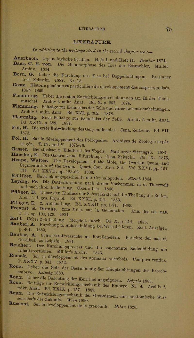 LITEKArURE. In addition to the mritings rited in tlie second ohapter see; Auerbach. Organologische Studien. Heft I. und Heft II. Breslau 1874. -ßaer, C. E. von. Die Metamorphose des Eies der Batrachier Müller Archiv. 1834. Born, Gr. Ueber die Furchung des Eies bei Doppelbildungen. Breslauer arztl. Zeitschr. 1887. Nr. 15. Coste. Histoire generale et particuliere du developpement des corps organises. 1847—1859. Flemming. Ueber die ersten Entwicklungserscheinungen am Ei der Teich- muschel. Archiv f. mikr. Anat. Bd. X. p. 257. 1874. Flemming. Beiträge zur Kenntniss der Zelle und ihrer Lebenserscheinun°en Archiv f. mikr. Anat. Bd. XVI. p. 302. 1878. Fiemming Neue Beiträge zur Kenntniss der Zelle. Archiv f. mikr. Anat. Bd. XXIX. p. 389. 1887. Dle erste Entwicklung des Geryonideneies. Jena. Zeitschr. Bd. VII. 1878. Foi, H. Sur le ddveloppement des Pteropodes. Archives de Zoologie expdr et g6n. T. IV. and V. 1875-76. Gasser. Eierstocksei u. Eileiterei des Vogels. Marburger Sitzungsb. 1884 ±±aeekel,E. Die Gastrula und Eifurchung. Jena. Zeitschr. Bd. IX. 1875 Heape, Walter. The Development of the Mole, the Ovarian Ovum, and Segmentation of the Ovum. Quart. Jour. Micr. Sei. Vol XXVI dd 157 . 174. Vol. XXVII. pp. 123-63. 1886. PP‘ Kolliker. Entwicklungsgeschichte der Cephalopoden. Zürich 1844. Xieydig, Fr. Die Dotterfurchung nach ihrem Vorkommen in d. Thierwelt und nach ihrer Bedeutung. Oken’s Isis. 1848 Pflüger, E Ueber den Einfluss der Schwerkraft auf die Theilungder Zellen Arch. f. d. ges. Physiol. Bd. XXXI. p. 311. 1883. Pflüger, E. 2. Abhandlung. Bd. XXXII. pp. 1-71. ’ 1883 s: sur la g4äAn- *■ «* -• Habl. Ueber Zellteilung. Morphol. Jahrb. Bd. X. p. 214 1885 p7«A' 18S3.rCh“S *• AchsenbiIdun& W Wirbeltieren. Zopi.' Anzeiger, EaUS„tb. z«“itTChe “ F°rell“d“»- ***** naturf. EeiXe“LerSrrb““dl8t ~* *“* “ “Tlxx^pd6S TCr“brtS- ““«der Ha„pt,icbt„„gen des Frescb- EoS' BeS dU ? Kemtheilmigiiliaa,. Zeitig i883. des E“brj°'Nr-4-4rd,iv 1 °rganismen, eine ana.onriscbe Wie- Huscom. Sur le ddveloppement de la grenouille. Milan 1828.