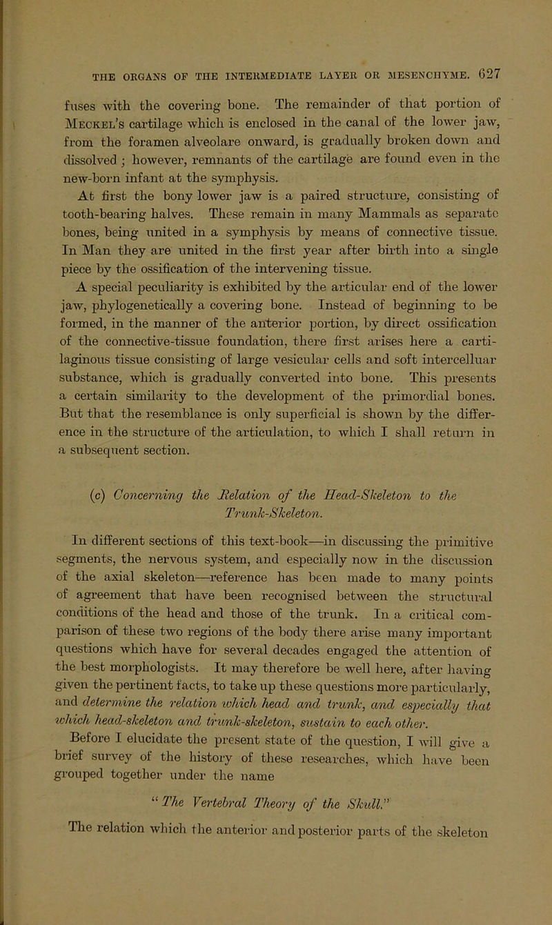 fuses with the covering bone. The remainder of that portion of Meckel’s cartilage which is enclosed in the canal of the lower jaw, from the foramen alveolare onward, is gradnally broken down and dissolved ; however, remnants of the cartilage are found even in tlie new-born infant at the symphysis. At first the bony lower jaw is a paired structure, consisting of tooth-bearing halves. These remain in many Mammals as separate bones, being united in a symphysis by means of connective tissue. In Man they are united in the first year after birth into a single piece by the ossification of the intervening tissue. A special peculiarity is exhibited by the articular end of the lower jaw, phylogenetically a covering bone. Instead of beginning to be formed, in the manner of the anterior portion, by direct ossification of the connective-tissue foundation, there first arises here a carti- laginous tissue consisting of large vesicular cells and soft intercelluar substance, which is gradually converted into bone. This presents a certain similarity to the development of the primordial bones. But that the resemblance is only superficial is shown by the differ- ence in the structure of the articulation, to which I shall retnrn in a subsequent sec-tion. (c) Concerning the Relation of the Heacl-Skeleton to the Trunk-Skeleton. In different sections of this text-book—in discussing the primitive Segments, the nervous System, and especially now in the discussion of the axial skeleton—reference has been made to many points of agreement that liave been recognised between the structuval conditions of the head and those of the trunk. In a critical com- parison of these two regions of the body there arise many important questions which have for several decades engaged the attention of the best morphologists. It may therefore be well here, after having given the pertinent facts, to take up these questions more particularly, and determine the relation which head and trunlc, and especially that which head-s/celeton and trunk-skeleton, sustain to each other. Before I elucidate the present state of the question, I will give a bi'ief snrvey of the history of these researches, which have been grouped together under tlie name “ The Vertebral Theovy of the Skull.” The relation which the anterior and posterior parts of the skeleton