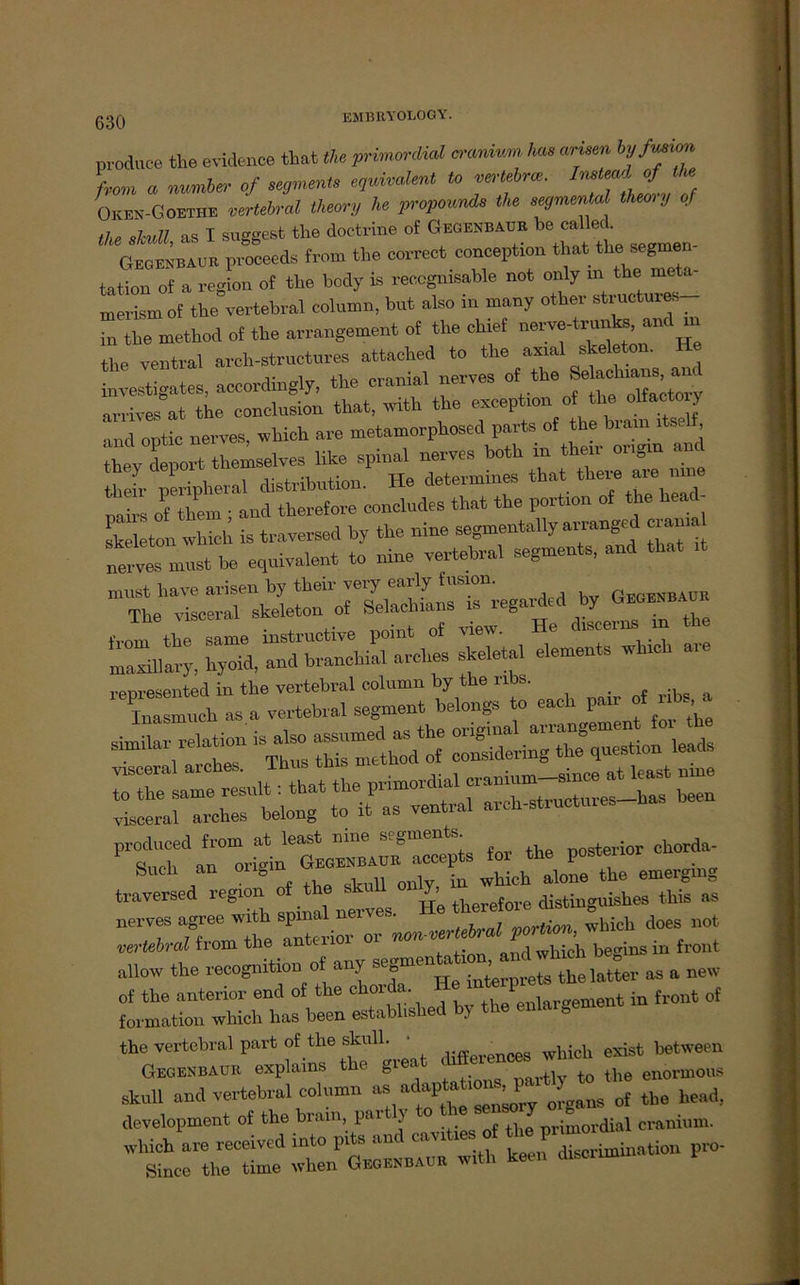 EMB11V0L0GY. produce the evidence tbat the prwm-düd a'mdvu, hm, arisea hj/mim, from . nnmUr of mmm» *>**« *> “’'f ™-' InTf, £/* Okek-Goethe vertebral thwnj he propound, the segmenul Ihm;/ qf the skull, » I suggest the doctrine of Gegenbaur be call«. Gegenbaue proceeds from the correct conception tbat tbe Segmen- tation of a region of tbe body is reccgnisable not only m the meta- mei-ism of tbe vertebral column, but also in many other structures in tbe method of tbe avrangement of the ebief nerve-trnnto, an< the ventral nrch-structures attaehed to tbe axial Skeleton. He investigates, aeoordingly, tbe cranial nerves of- tbe Se arrives at tbe eonclusion tbat, with tbe exception of tl e olfacto > and optic nerves, whick are metamorpbosed parts of the brain itself, ttov dlrt tbemselves like spinal nerves botb in then- ongin and b fr P S-al distribntion. He determines tbat ^ere are n,™ mirs of them ; and therefore concludes that the portion of the head Skeleton which is traversed by the nine segmentally arranged ci ann must be equivalent to nine vertebral Segments, and that it must have arisen by their very early fusion. Qegenbaür Tbe visceral Skeleton of ‘ r * ft “are r -£ sä ää - traversed iefeion therefore distinguishes this as nerves agree with spinal nerves. vortion which does not vertebral from the anterior or non-verteb p ^ ^ {ront allow the recognition of any segmen^io^^ glatter as a new of the anterior end of the chorda. th/enlargement in front of formation which has heen establ.shed by the eniarö the vertebral part of the skull. • _ whicll exist hetween Gegenbaub explains the great <_ enormous skull and vertebral column as »^^‘of tbe head, development of the biam, pal ' primordial cranium. which are receivcd into pits and cavities of the f^SmLtion pro. Siece tbe time when Geoenbaur w.th keen disormn