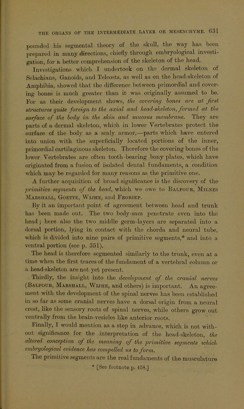 pounded liis segmental theory of tlie skull, tlie way bas been prepared in many directions, chiefly tkrough embryological investi- gation, for a better comprehension of the skeleton of tke head. Investigations wkich I undertook on tbo dermal skeleton of Selachians, Ganoids, and Teleosts, as well as on the head-skeleton of Amphibia, showed that the diflerence between primordial and cover- ing bones is muck greater than it was originally assumed to be. For as their development shows, the covering bones are at first structures quite foreign to the axial and head-skeleton, formed at the surface of the body in the skin and, mucous membrane. Tkey are parts of a dermal skeleton, which in lower Yertebrates protect the surface of the body as a scaly armor,—parts which have entered into union with the superficially located portions of the inner, primordial cartilaginous skeleton. Therefore the covering bones of the lower Yertebrates are often tootk-bearing bony plates, which have originated from a fusion of isolated dental fundaments, a condition which may be regarded for many reasons as the primitive one. A further acquisition of broad significance is the discovery of the primitive segments of the head, which we owe to Balfour, Milnes Marshall, Goette, Wijhe, and Froriep. By it an important point of agreement between head and trunk has been made out. The two body-sacs penetrate even into the head; here also the two middle germ-layers are separated into a dorsal portion, lying in contact with the chorda and neural tube, which is divided into nine pairs of primitive segments,* and into a ventral portion (see p. 351). The head is therefore segmented similarly to the trunk, even at a time when the first traces of the fundament of a vertebral column or a head-skeleton are not yet present. Thirdly, the insight into the development of the cranial nerves (Balfour, Marshall, Wijiie, and others) is important. An agree- ment with the development of the spinal nerves has been establisked in so far as some cranial nerves have a dorsal origin from a neural crest, like the sensory roots of spinal nerves, while others grow out ventrally from the brain-vesicles like anterior roots. Final ly, I would mention as a step in advance, which is not with- out significance for the interpretation of the head-skeleton, the altered conception of the meaning of the primitive segments which emhryological evidence has compelled us to form. The primitive segments are the real fundaments of the musculature * [See footnote p. 458.]