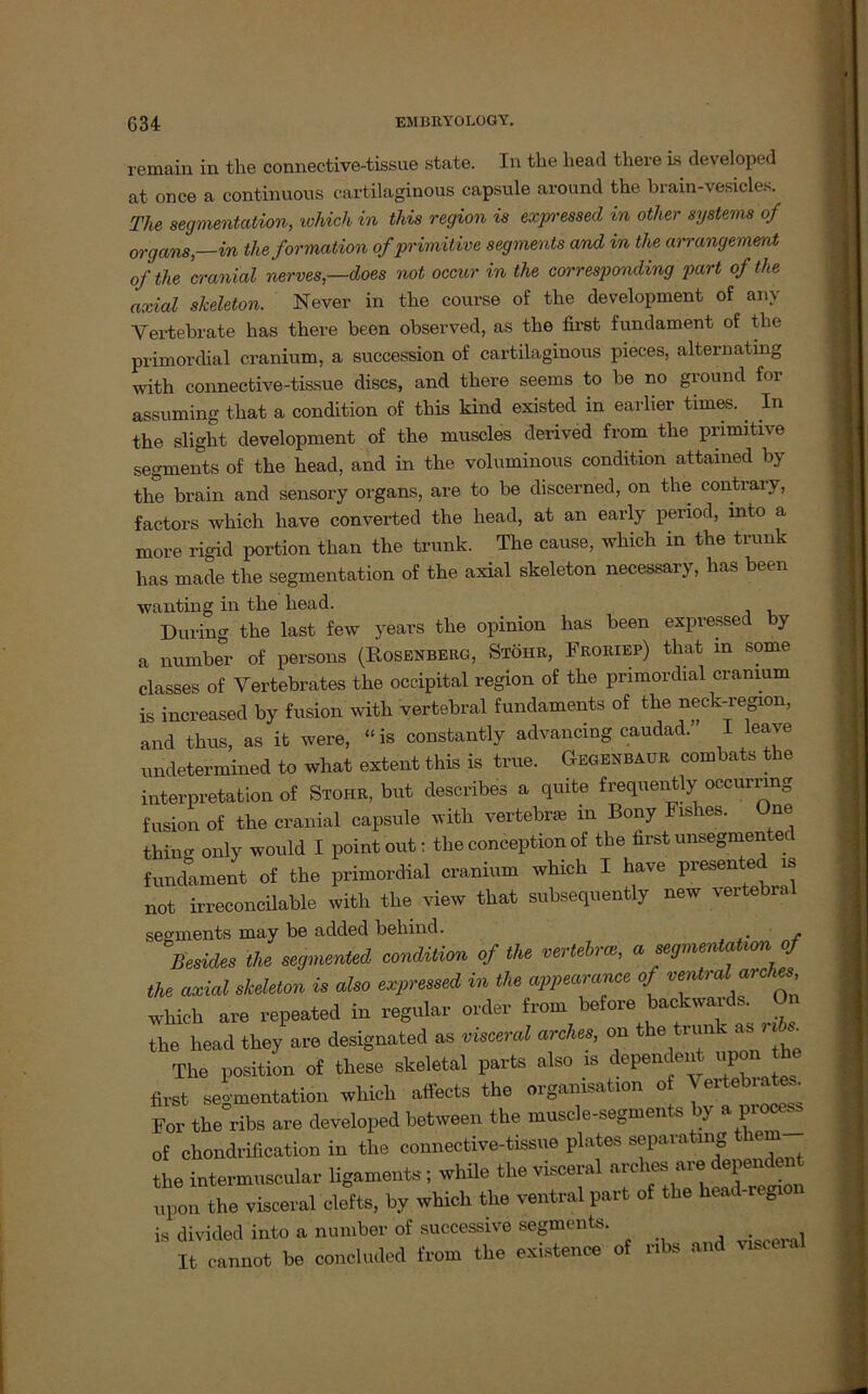 remain in the connective-tissue state. In the liead there Ls developed at once a continuous cartilaginous capsule around the brain-ve.sicles. The segmentalion, which in this region is expressed in otlier Systems of Organs—in theformation of primitive segments and in the arrangement of the cranial nerves,—does not occur in the corresponding part of the axial skeleton. Never in the course of the development of anv Vertebrate lias there been observed, as the first fundament of the primordial cranium, a succession of cartilaginous pieces, alternating with connective-tissue discs, and there seems to be no ground for assuming that a condition of this kind existed in earlier times. . In the slight development of the muscles derived from the primitive segments of the head, and in the voluminous condition attained by the brain and sensory Organs, are to be discerned, on the contrary, factors which have converted the head, at an early period, xnto a more rigid portion than the trunk. The cause, which in the trunk has made the Segmentation of the axial skeleton necessary, has been wanting in the head. Düring the last few years the opinion has been expressed by a number of persons (Rosenberg, Stöhr, Froriep) that m some classes of Vertebrates the occipital region of the primordial cranium is increased by fusion with vertebral fundaments of the neck-region, and thus, as it were, “is constantly advancing caudad. I leave undetermined to what extent this is true. Gegenbaur combats the interpretation of Stohr, but describes a quite frequently occumng fusion of the cranial capsule with vertebne in Bony Fishes. One thing only would I point'out: theconceptionof the firstunsegmented fundament of the primordial cranium which I have presented is not irreconcilable with the view that subsequently new vertebral segments may be added behind. Besides the segmented condüion of the verteil, a segmentatwn of the axial skeleton is also expressed in the appearance of ventral arches which are repeated in regulär Order from before backwards On the head they are designated as visceral arches, on t e um - as « . The Position of these skeletal parts also is dependent upon first Segmentation which affects the Organisation of Vertebiates For the ribs are developed between the muscle-segments by a pioa- of chondrification in the connective-tissue plates separating them the intermuscular ligaments; whüe the visceral arches are dependent upon the visceral clefts, by which the ventral part of the head-regi is divided into a number of successive segments. It cannot be concluded from the existence of ribs and visceia