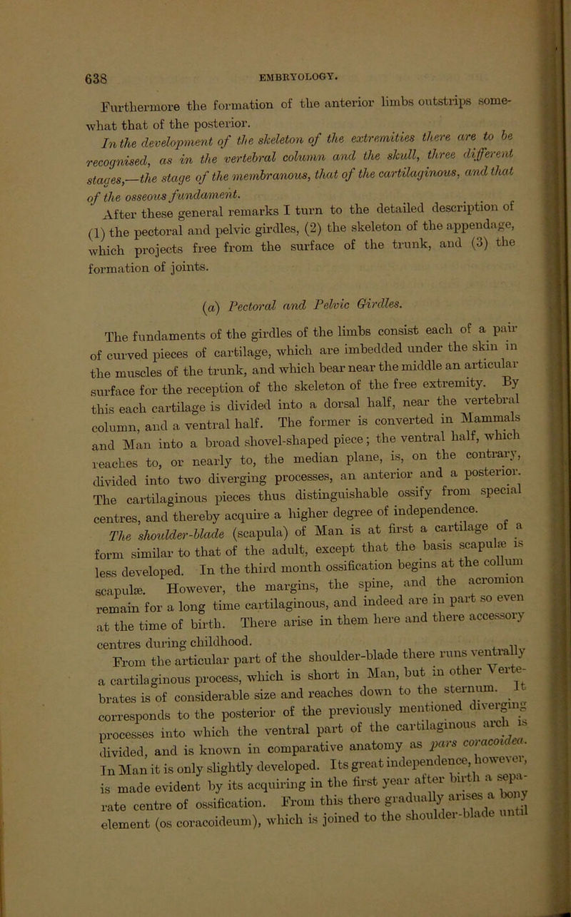 Furtliermore the formation of the anterior limbs outstrips some- wbat that of the posterior. Inthe development of the skeleton of the extremities there are to be recognised, as in the vertebral column and the skull, three different Staues,—the stage of the membranous, that of the cartilaginous, and that of the osseous fundament. After tbese general remarks I turn to tbe detailed description ot (1) the pectoral and pelvic girdles, (2) the skeleton of tbe appendage, which projects free from tbe surface of the trunk, and (3) the formation of joints. (a) Pectoral and Pelvic Girdles. The fundaments of the girdles of the limbs consist each of a pair of curved pieces of cartilage, which are imbedded under the skin in the muscles of the trunk, and which bear near the middle an articular surface for the reception of tlic skeleton of the free extremity. By this each cartilage is divided into a dorsal half, near the vertebral column, and a ventral half. The former is converted in Mammals and Man into a broad sliovel-shaped piece; the ventral half, whic i reaches to, or nearly to, the median plane, is, on the contrary, divided into two diverging processes, an anterior and a posterior The cartilaginous pieces thus distinguishable ossify from special centres, and thereby acquire a higher degree of independence. The shoulder-blade (scapula) of Man is at first a carti age o a form similar to that of the adult, except that the basis scapulie is less developed. In the third month ossification begms at the collum scapula). However, the margins, the spine, and the acronnon remain for a long time cartilaginous, and mdeed are m par *o even at the time of birth. There arise in them liere and there accessory centres during cliildhood. , From the articular part of the shoulder-blade there runs ventral y a cartilaginous process, which is short in Man, but m other ^ er e- brates is of considerable size and reaches down to the Sternum, corresponds to the posterior of the previously mentioned diveiging processes into which the ventral part of the cartilaginous arcli u» divided, and is known in comparative anatomy as pars coracoidea. Tn Man it is only sliglitly developed. Its great mdependence howevo is made evident by its acquiring in the first year at er birth a sep - rate centre of ossification. From this there gradually arises a bony dement (os coracoideum), which is joined to the shoulder-blade