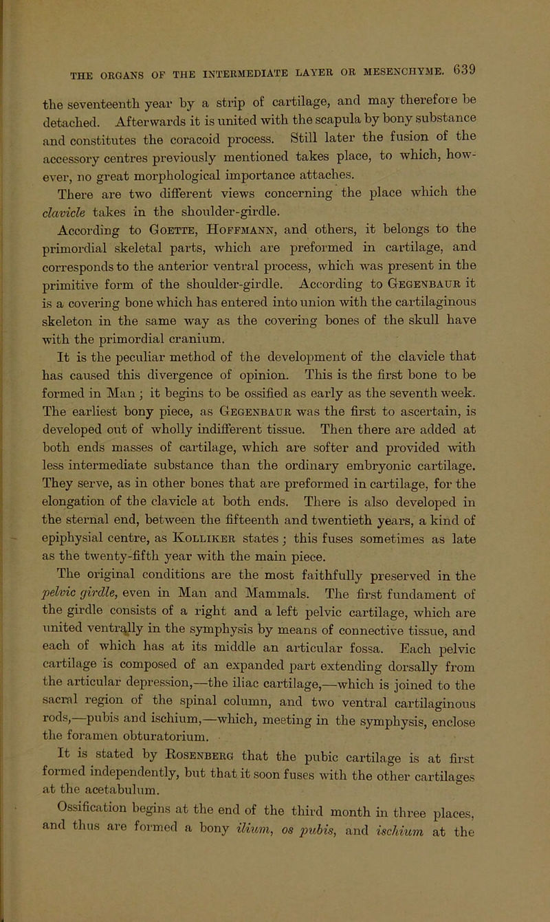 tlie seventeentli yeai' by a strip of cartilage, and may tberefore be detacbed. Aftervvards it is united witb tbe scapula by bony substance and constitutes tbe coracoid process. Still later tbe fusion of the accessory centres previously mentioned takes place, to which, how- ever, no great morpbological importance attacbes. Tbere are two different views concerning the place which tbe clavicle takes in tbe sboulder-girdle. According to Goette, Hoffmann, and others, it belongs to the primordial skeletal parts, wbicb are preformed in cartilage, and corresponds to the anterior ventral process, wbicb was present in tbe primitive form of tbe shoulder-girclle. According to Gegenbaur it is a covering bone which bas entered into union witb the cartilaginous skeleton in tbe same way as the covering bones of the skull bave witb the primordial cranium. It is tbe peculiar method of tbe development of the clavicle tbat bas caused tbis divergence of opinion. Tbis is the first bone to be formed in Man ; it begins to be ossified as early as the seventb week. Tbe earliest bony piece, as Gegenbaur was tbe first to ascertain, is developed out of wholly indifferent tissue. Tben there are added at botli ends masses of cartilage, wbicb are softer and provided witb less intermediate substance than tbe ordinary embryonic cartilage. They serve, as in otber bones tbat are preformed in cartilage, for the elongation of the clavicle at botb ends. Tbere is also developed in the sternal end, between tbe fifteenth and twentietb years, a kind of epiphysial centre, as Kolliker States; this fuses sometimes as late as the twenty-fifth year witb tbe main piece. Tbe original conditions are tbe most faithfully preserved in tbe pelvic girdle, even in Man and Mammals. Tbe first fundament of the girdle consists of a right and a left pelvic cartilage, wbicb are united ventrally in tbe symphysis by means of connective tissue, and each of which has at its middle an articular fossa. Each pelvic cartilage is composed of an expanded part extending dorsally from the ai’ticular depression,—the iliac cartilage,—which is joined to tbe sacral region of the spinal column, and two ventral cartilaginous rods, pubis and iscbium,—which, meeting in tbe symphysis, enclose tbe foramen obturatorium. It is stated by Rosenberg that the pubic cartilage is at first formed independently, but that it soon fuses witb the otber cartilages at the acetabulum. Ossification begins at the end of the third month in three places, and thus are formed a bony ilium, os pubis, and ischium at the