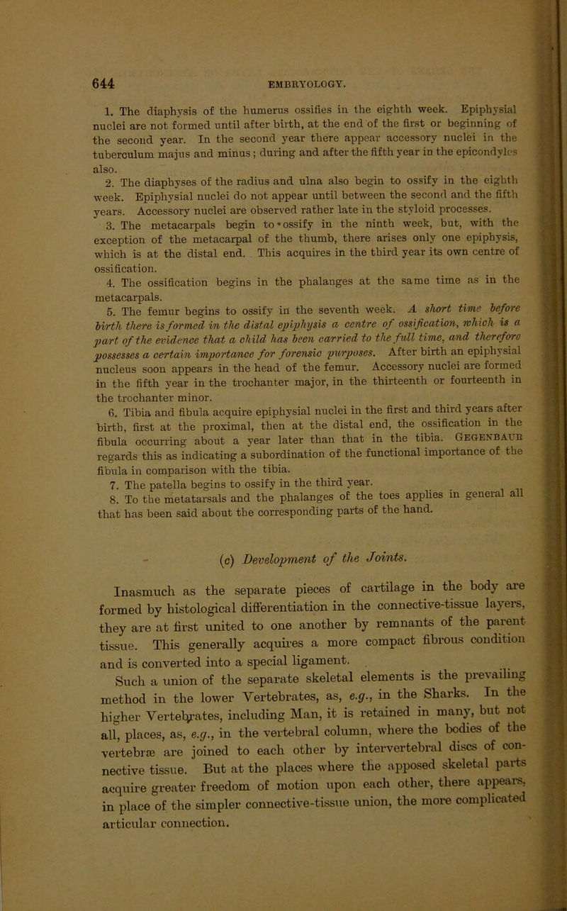 1. The diaphysis of the humerus ossifies in tlie eighth week. Epipliysial nuclei are not formed nntil after birth, at the end of the first or beginning of the second year. In tlie second year there appear accessory nuclei in the tuberculum majus and minus; during and after the fifth year in the epicondylcs also. 2. The diaphyses of the radius and ulna also begin to ossify in the eighth week. Epiphysial nuclei do not appear until between the second and the fifth years. Accessory nuclei are observed rather late in the styloid processes. 3. The metacarpals begin to «ossify in the ninth week, but, with the exception of the metacarpal of the thumb, there arises only one epiphysis, which is at the distal end. This acquires in the third year its own centre of ossification. 4. The ossification begins in the phalanges at the same time as in the metacarpals. 5. The femur begins to ossify in the seventh week. A short time before birth there is formed in the distal epiphysis a centre of ossification, rvhich is a part ofthe evidence that a child has beeil carried to the full time, and tlicrefora possesses a certain importa/nce for forensic purposes. After birth an epiphysial nucleus soon appears in the head of the femur. Accessory nuclei are formed in the fifth year in the trochanter major, in the thirteenth or fourteenth in the trochanter minor. 6. Tibia and fibula acquire epiphysial nuclei in the first and third years after birth, first at the proximal, then at the distal end, the ossification in the fibula occurring about a year later than that in the tibia. Gegenbau R regards this as indicating a Subordination of the functional importance of the fibula in comparison with the tibia. 7. The patella begins to ossify in the third year. 8. To the metatarsals and tbe phalanges of the toes applies in general all that has been said about the corresponding parts of the hand. (c) Development of the Joints. Inasmuch as the separate pieces of cartilage in the body are formed by histological differentiation in the connective-tissue layers, they are at first united to one another by remnants of the parent tissue. This generally acquires a more compact fibrous condition and is converted into a special ligament. Such a union of the separate skeletal elements is the prevailing method in the lower Vertebrates, as, e.g., in the Sharks. In the higher Verteiltes, including Man, it is retained in many, but not all, places, as, e.g., in the vertebral column, where the bodies of the vertebrse are joined to each otber by intervertebral discs of con- nective tissue. But at the places where the apposed skeletal parts acquire greater freedom of motion upon each other, there appears, in place of the simpler connective-tissue union, the more comphcated articular connection.