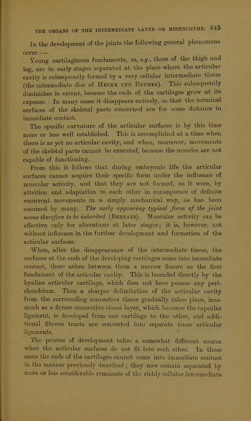 ln the development of the joints the following general phenomena occur:— Young cartilaginous fnndaments, as, e.g., those of the thigh and leg, are in early stages separated at the place where the articular cavity is subsequently formed by a very cellular intermediate tissue (the intermediate disc of Henke und Beyher). This subsequently diminishes in extent, because the ends of the cartilages grow at its expense. In many cases it disappears entirely, so that the terminal surfaces of the skeletal parts concerned are for some distance in immediate contact. The specific curvature of the articular surfaces is by this time more or less well established. This is accomplished at a time when tliere is as yet no articular cavity, and when, moreover, movements of the skeletal parts cannot be executed, because the muscles are not capable of functioning. From this it follows that during embryonic life the articular surfaces cannot acquire their specific form under the influence of muscular activity, and that they are not formed, as it were, by attrition and adaptation to each other in consequence of definite recurrent movements in a simply mechanical way, as has been assumed by many. The early appearing typical form of the joint seems therefore to be inherited (Bernays). Muscular activity can be effective only for alterations at later stages; it is, however, not without influence in the further development and formation of the articular surfaces. •When, after the disappearance of the intermediate tissue, the surfaces at the ends of the developing cartilages come into immediate contact, there arises between them a narrow fissure as the first fundament of the articular cavity. This is bounded directly by the hyaline articular cartilage, which does not here possess any peri- chondrium. Then a sharper delimitation of the articular cavity from the surrounding connective tissue gradually takes place, inas- much as a firmer connective-tissue layer, which becomes the capsular ligament, is developed from one cartilage to the other, and addi- tional fibrous tracts are converted into separate tense articular ligaments. The process of development takes a somewhat different course when the articular surfaces do not fit into each other. In these cases the ends of the cartilages cannot come into immediate contact in tho manner previously described ; they now remain separated by more or less considerable remnants of the richly cellular intermediate