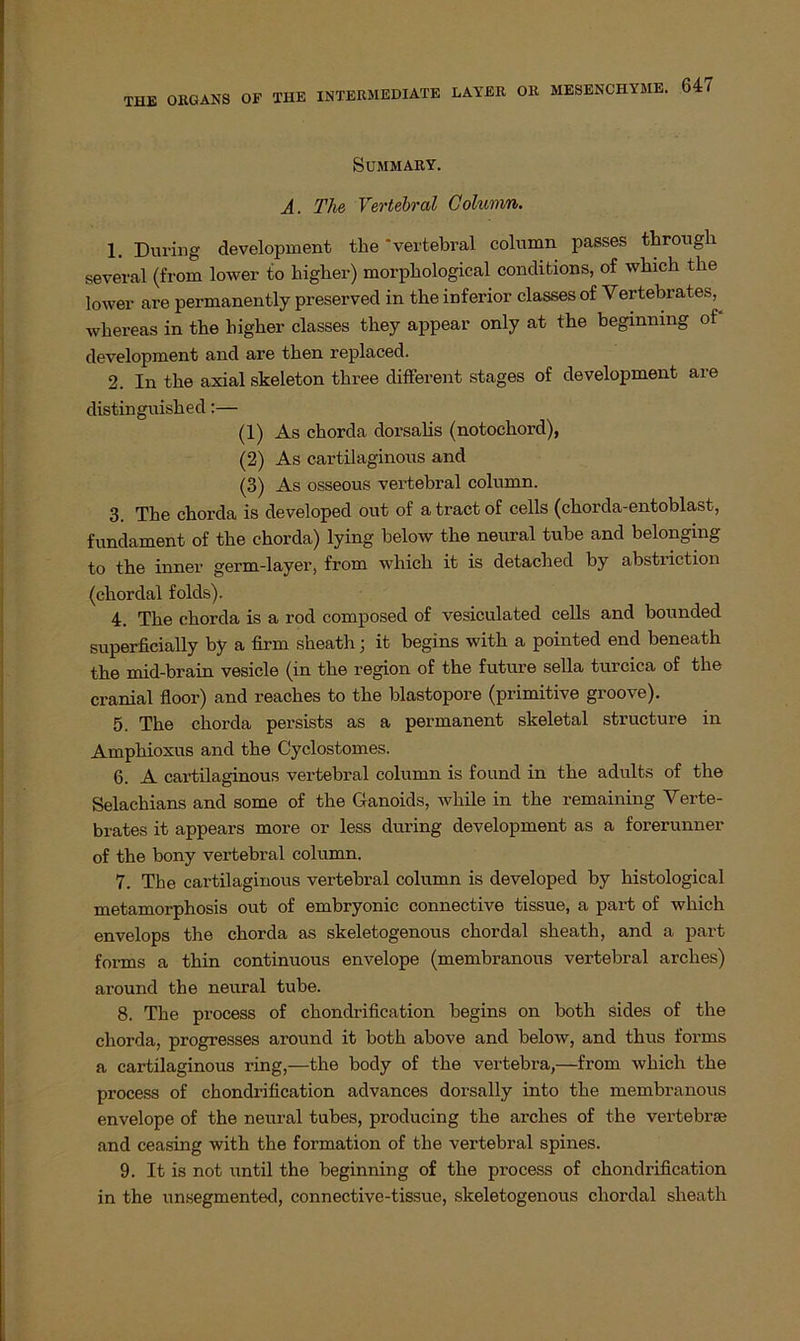 SüMMARY. A. The Vertebral Column. 1. Düring development the 'vertebral column passes througli several (from lower to higher) morphological conditions, of which the lower are permanently preserved in the inferior classes of Vertebrates,^ whereas in the higher classes they appear only at the beginnmg of development and are then replaced. 2. In the axial skeleton three different stages of development are distinguished:— (1) As chorda dorsalis (notochord), (2) As cartilaginous and (3) As osseous vertebral column. 3. The chorda is developed out of a tract of cells (chorda-entoblast, fundament of the chorda) lying below the neural tube and belonging to the inner germ-layer, from which it is detached by abstiiction (chordal folds). 4. The chorda is a rod composed of vesiculated cells and bounded superficially by a firm sheath; it begins with a pointed end beneath the mid-brain vesicle (in the region of the future sella turcica of the cranial floor) and reaches to the blastopore (primitive groove). 5. The chorda persists as a permanent skeletal structure in Amphioxus and the Cyclostomes. 6. A cartilaginous vertebral column is found in the adults of the Selachians and some of the Ganoids, Avhile in the remaining Verte- brates it appears more or less during development as a forerunner of the bony vertebral column. 7. The cartilaginous vertebral column is developed by histological metamorphosis out of embryonic connective tissue, a part of which envelops the chorda as skeletogenous chordal sheath, and a part forms a thin continuous envelope (membranous vertebral arches) around the neural tube. 8. The process of chondrification begins on both sides of the chorda, progresses around it both above and below, and thus forms a cartilaginous ring,—the body of the vertebra,—from which the process of chondrification advances dorsally into the membranous envelope of the neural tubes, producing the arches of the vertebrse and ceasing with the formation of the vertebral spines. 9. It is not until the beginning of the process of chondrification in the unsegmented, connective-tissue, skeletogenous chordal sheath