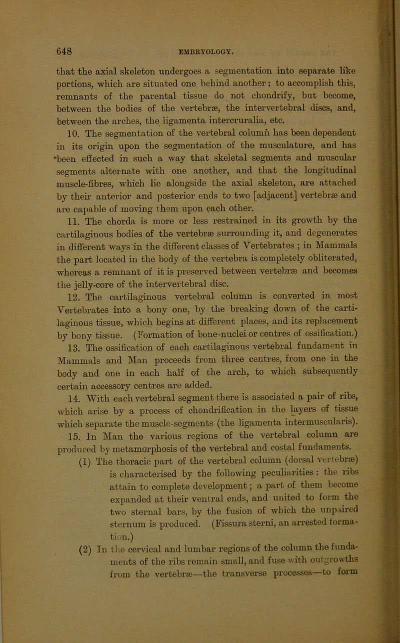 that the axial skeleton undergoes a Segmentation into separate like portions, whicli are situated one behind another; to accomplish this, remnants of the parental tissue do not chondrify, bat become, between the bodies o£ the vertebra, the intervertebral discs, and, between the arches, the iigamenta intercruralia, etc. 10. The Segmentation of the vertebral column has been dependent in its origin upon the Segmentation of the musculature, and has -been effected in such a way that skeletal segments and muscular Segments alternate with one another, and that the longitudinal muscle-fibres, which lie alongside the axial skeleton, are attached by their anterior and posterior ends to two [adjacent] vertebra and are capable of moving them upon each other. 11. The chorda is more or less restrained in its growth by the cartilaginous bodies of the vertebra surrounding it, and degenerates in different ways in the different classes of Vertebrales ; in MammaLs the part located in the body of the vertebra is completely obliterated, whereas a remnant of it is preserved between vertebra and becomes the jelly-core of the intervertebral disc. 12. The cartilaginous vertebral column is converted in most Vertebrates into a bony one, by the breaking down of the carti- laginous tissue, which begins at different places, and its replacement by bony tissue. (Formation of bone-nuclei or centres of ossification.) 13. The ossification of each cartilaginous vertebral fundament in Mammals and Man proceeds from tkree centres, from one in the body and one in each half of the arcb, to which subsequently certain accessory centres are added. 14. With each vertebral segment there is associated a pair of ribs, which arise by a process of chondrification in the layei’s of tissue which separate the muscle-segments (the Iigamenta intermuscularis). 15. In Man the various regions of the vertebral column are produced by metamorphosis of the vertebral and costal fundaments. (1) The thoracic part of the vertebral column (dorsal vertebra) is cliaracterised by the following peculiarities : the ribs attain to complete development; a part of them become expanded at their ventral ends, and united to form the two sternal bars, by the fusion of which the unp lired sternum is produced. (Fissura sterni, an arrested torma- tion.) (2) In the cervical and lumbar regions of the column the funda- ments of the ribs remain small, and fuse with outgrowtlis from the vertebra;—the transverse processes—to form