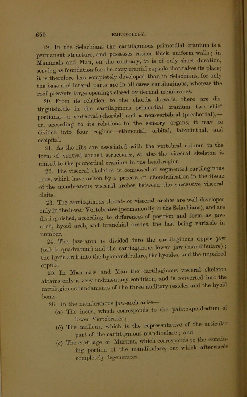 19. In the Selachians the cartilaginous primordial cranium is a permanent structnre, and possesses rather thick uniform walls ; in Mammals and Man, on the contrary, it is of only short duration, serving as foundation for the bony cranial capsule that takes its place; it is therefore less completely developed than in Selachians, for only the base and lateral parts are in all cases cartilaginous, whereas the roof presents large openings closed by dermal membranes. 20. Froin its relation to the chorda dorsalis, there are dis- tinguishable in the cartilaginous primordial cranium two chief portions,—a vertebral (chordal) and a non-vertebral (prechordal),— er, according to its relations to the sensory Organs, it may be divided into four regions—ethmoidal, orbital, labyrinthal, and occipital. 21. As the ribs are associated with the vertebral column in the form of ventral arched structures, so also the visceral skeleton is united to the primordial cranium in the head-region. 22. The visceral skeleton is composed of segmented cartilaginous rods, which have arisen by a process of chondrification in the tissue of the membranous visceral arches betvveen the successive visceral clefts. 23. The cartilaginous tliroat- or visceral arches are well developed only in the lower Vertebrates (permanently in the Selachians), and are distinguished, according to differences of position and form, as jaw- arch, hyoid arch, and brancliial arches, the last being variable in number. 24. The jaw-arch is divided into the cartilaginous upper jaw (palato-quadratum) and the cartilaginous lower jaw (mandibulare); the hyoid arch into the hyomandibulare, the hyoides, and the unpaired COl25.ain Mammals and Man the cartilaginous visceral skeleton attains only a very rudimentary condition, and is converted into the cartilaginous fundaments of the three auditory ossicles and the hyoid bone. 26. In the membranous jaw-arch arise— (а) The incus, which corresponds to the palato-quadratum of lower Vertebrates; (б) The malleus, which is the representative of the articular part of the cartilaginous mandibulare; and (c) The cartilage of Meckel, which corresponds to the remain- ing portion of the mandibulare, but which afterwards completely degenerates.