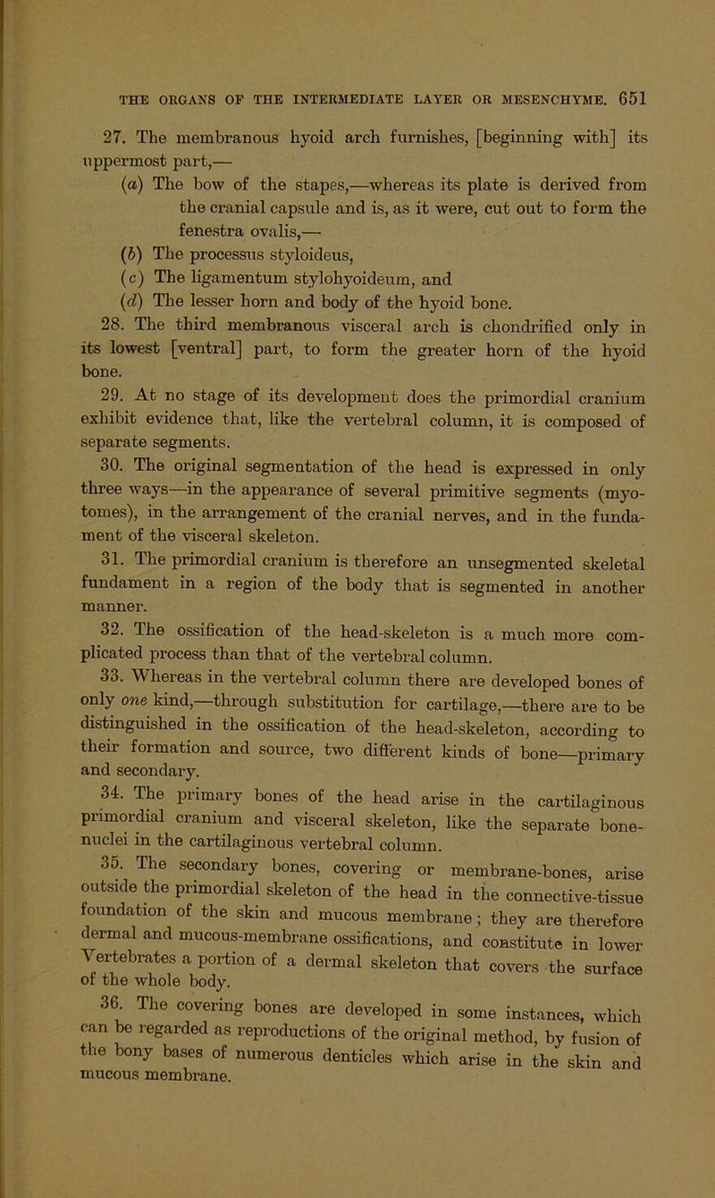 27. The membranous hyoicl arch furnishes, [beginning with] its uppermost part,— (a) The bow of the stapes,—whereas its plate is derived from the cranial capsule and is, as it were, cut out to form the fenestra ovalis,— (b) The processus styloideus, (c) The ligamentum stylohyoideum, and (d) The lesser horn and body of the hyoid bone. 28. The thii'd membranous visceral arch is chondrified only in its lowest [ventral] part, to form the greater horn of the hyoid bone. 29. At no stage of its development does the primordial cranium exliibit evidence that, like the vertebral column, it is composed of separate segments. 30. The original Segmentation of the head is expressed in only three ways—in the appearance of several primitive segments (myo- tomes), in the arrangement of the cranial nerves, and in the funda- ment of the visceral skeleton. 31. The primordial cranium is therefore an unsegmented skeletal fundament in a region of the body that is segmented in another manner. 32. The ossification of the head-skeleton is a muck more com- plicated process than that of the vertebral column. 33. Whereas in the vertebral column tkere are developed bones of °nly one kind, through Substitution for cartilage,—there are to be distinguished in the ossification of the head-skeleton, according to their formation and source, two different kinds of bone—primary and secondary. 34. The primary bones of the head arise in the cartilaginous primordial cranium and visceral skeleton, like the separate bone- nuclei in the cartilaginous vertebral column. 35. The secondary bones, covering or membrane-bones, arise outside the primordial skeleton of the head in the connective-tissue foundation of the skin and mucous membrane ; they are therefore dermal and mucous-membrane ossifications, and constitute in lower Vertebrates a portion of a dermal skeleton that covers the surface of the whole body. 36 The covering bones are developed in some instances, which can be regarded as reproductions of the original method, by fusion of the bony bases of numerous denticles which arise in the skin and mucous membrane.