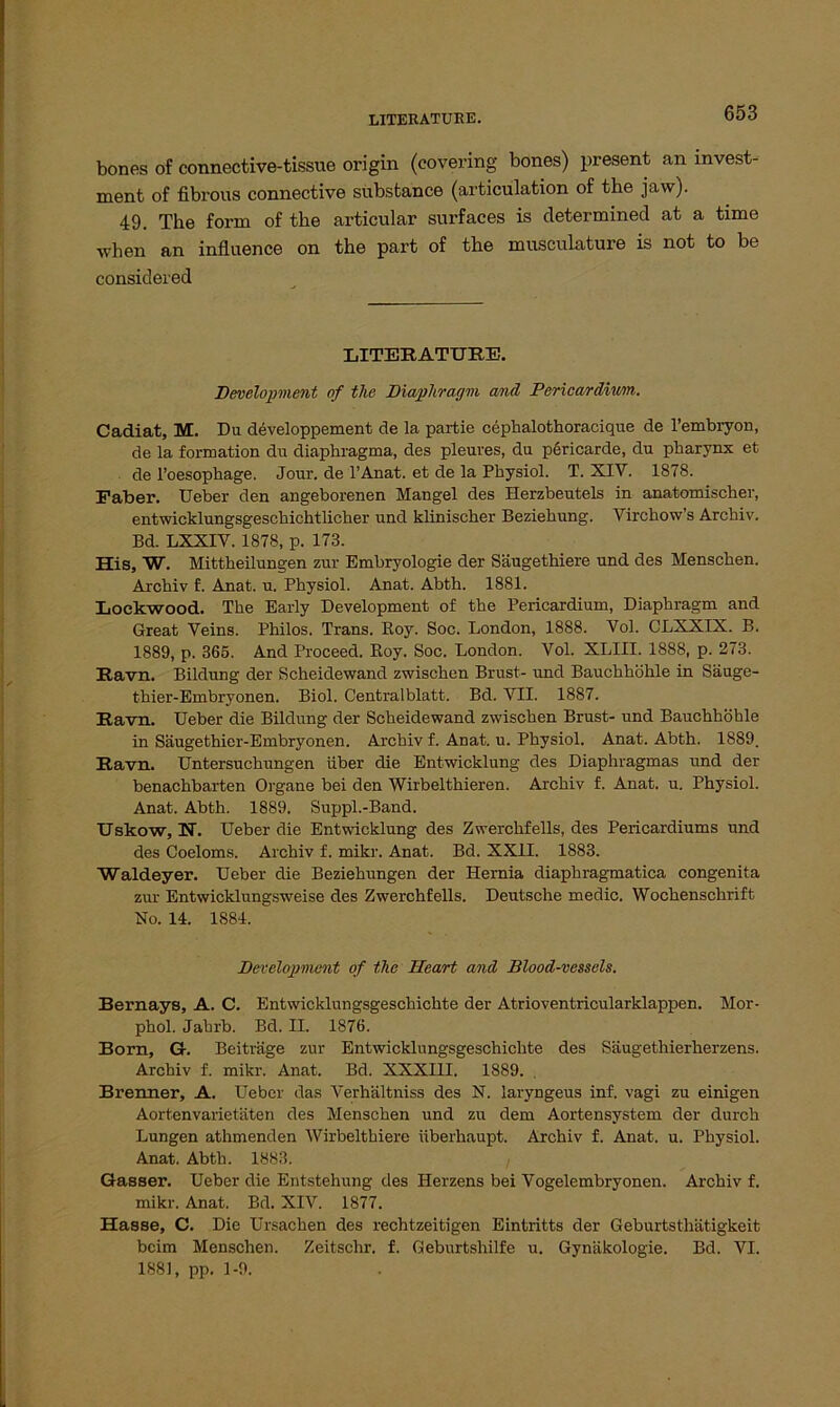 bones of connective-tissue origin (covering bones) present an Invest- ment of fibröiis connective substance (articülation of the jaw). 49. The form of the articular surfaces is determined at a time •when an influence on the part of the musculature is not to be considered LITERATUR!!. Development of the Diaplivagm and Pericarditi/m. Cadiat, M. Du developpement de la partie cephalothoracique de l’embryon, de la formation du diaphragma, des pleures, du pericarde, du pharynx et de l’oesophage. Jour, de l’Anat. et de la Physiol. T. XIV. 1878. Faber. Ueber den angeborenen Mangel des Herzbeutels in anatomischer, entwicklungsgeschichtlicher und klinischer Beziehung. Virchow’s Archiv. Bd. LXXIV. 1878, p. 173. His, W. Mittheilungen zur Embryologie der Säugethiere und des Menschen. Archiv f. Anat. u. Physiol. Anat. Abth. 1881. Lockwood. The Early Development of the Pericardium, Diaphragm and Great Veins. Philos. Trans. Boy. Soc. London, 1888. Vol. CLXXIX. B. 1889, p. 365. And Proceed. Boy. Soc. London. Vol. XLIII. 1888, p. 273. Ravn. Bildung der Scheidewand zwischen Brust- und Bauchhöhle in Säuge- thier-Embryonen. Biol. Centralblatt. Bd. VII. 1887. Ravn. Ueber die Bildung der Scheidewand zwischen Brust- und Bauchhöhle in Säugethier-Embryonen. Archiv f. Anat. u. Physiol. Anat. Abth. 1889. Ravn. Untersuchungen über die Entwicklung des Diaphragmas und der benachbarten Organe bei den Wirbelthieren. Archiv f. Anat. u. Physiol. Anat. Abth. 1889. Suppl.-Band. Uskow, N. Ueber die Entwicklung des Zwerchfells, des Pericardiums und des Coeloms. Archiv f. mikr. Anat. Bd. XXII. 1883. Waldeyer. Ueber die Beziehungen der Hernia diaphragmatica congenita zur Entwicklungsweise des Zwerchfells. Deutsche medic. Wochenschrift No. 14. 1884. Development of the Heart and Blood-vessels. Bernays, A. C. Entwicklungsgeschichte der Atrioventricularklappen. Mor- phol. Jahrb. Bd. II. 1876. Born, G. Beiträge zur Entwicklungsgeschichte des Säugethierherzens. Archiv f. mikr. Anat. Bd. XXXIII. 1889. Brenner, A. Ueber das Verhältniss des N. laryngeus inf. vagi zu einigen Aortenvarietäten des Menschen und zu dem Aortensystem der durch Lungen athmenden Wirbelthiere überhaupt. Archiv f. Anat. u. Physiol. Anat. Abth. 1883. Gasser. Ueber die Entstehung des Herzens bei Vogelembryonen. Archiv f. mikr. Anat. Bd. XIV. 1877. Hasse, C. Die Ursachen des rechtzeitigen Eintritts der Geburtsthätigkeit beim Menschen. Zeitschr. f. Geburtshilfe u. Gynäkologie. Bd. VI. 1881, pp. 1-9.