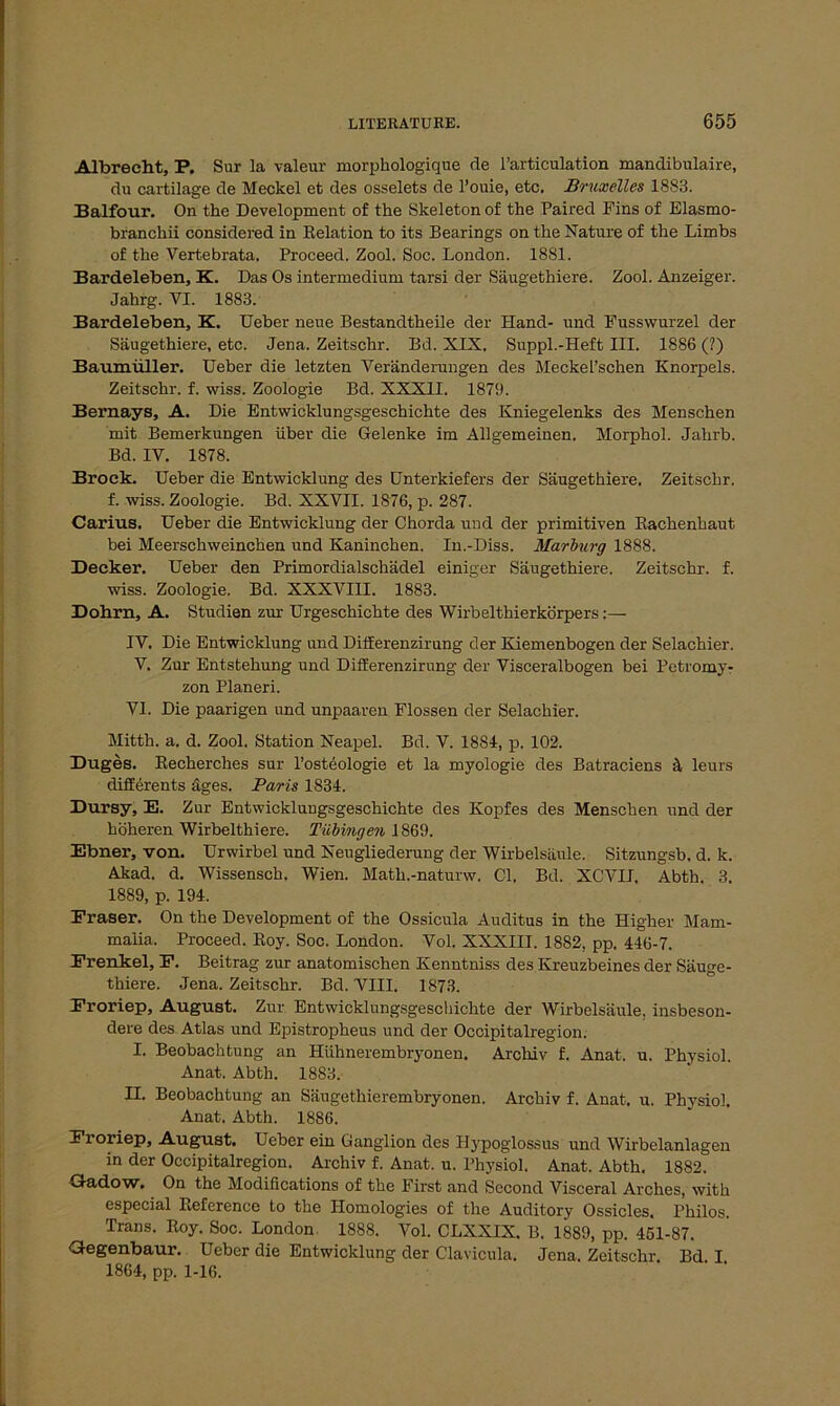 Albrecht, P. Sur la valeur morphologique de l’articulation mandibulaire, du cartilage de Meckel et des osselets de l’ouie, etc. Bruxelles 1883. Balfour. On the Development of the Skeleton of the Paired Fins of Elasmo- branchii considered in Relation to its Bearings on the Nature of the Limbs of the Vertebrata, Proceed. Zool. Soc. London. 1881. Bardeleben, K. Das Os intermedium tarsi der Säugethiere. Zool. Anzeiger. Jahrg. VI. 1883. Bardeleben, K. Ueber neue Bestandtheile der Hand- und Fusswurzel der Säugethiere, etc. Jena. Zeitschr. Bd. XIX. Suppl.-Heft III. 1886 (?) Baumüller. Ueber die letzten Veränderungen des MeckeL’schen Knorpels. Zeitschr. f. wiss. Zoologie Bd. XXXII. 1879. Bernays, A. Die Entwicklungsgeschichte des Kniegelenks des Menschen mit Bemerkungen über die Gelenke im Allgemeinen. Morphol. Jahrb. Bd. IV. 1878. Brock. Ueber die Entwicklung des Unterkiefers der Säugethiere. Zeitschr. f. wiss. Zoologie. Bd. XXVII. 1876, p. 287. Carius. Ueber die Entwicklung der Chorda und der primitiven Rachenhaut bei Meerschweinchen und Kaninchen. In.-Diss. Marburg 1888. Decker. Ueber den Primordialschädel einiger Säugethiere. Zeitschr. f. wiss. Zoologie. Bd. XXXVIII. 1883. Dohrn, A. Studien zur Urgeschichte des Wirbelthierkörpers IV. Die Entwicklung und Diiferenzirung der Kiemenbogen der Selachier. V. Zur Entstehung und Diiferenzirung der Visceralbogen bei Petromy- zon Planeri. VI. Die paarigen und unpaaren Flossen der Selachier. Mitth. a. d. Zool. Station Neapel. Bd. V. 1884, p. 102. Duges. Recherches sur l’osteologie et la myologie des Batraciens ä leurs differents äges. Paris 1834. Dursy, E. Zur Entwicklungsgeschichte des Kopfes des Menschen und der höheren Wirbelthiere. Tübingen 1869. Ebner, von. Urwirbel und Neugliederung der Wirbelsäule. Sitzungsb. d. k. Akad. d. Wissensch. Wien. Matli.-naturw. CI. Bd. XCVII. Abth. 3. 1889, p. 194. Fraser. On the Development of the Ossicula Auditus in the Higher Mam- malia. Proceed. Roy. Soc. London. Vol. XXXIII. 1882, pp. 446-7. Frenkel, F. Beitrag zur anatomischen Kenntniss des Kreuzbeines der Säuge- thiere. Jena. Zeitschr. Bd. VIII. 1873. Froriep, August. Zur Entwicklungsgeschichte der Wirbelsäule, insbeson- dere des Atlas und Epistropheus und der Occipitalregion. I. Beobachtung an Hühnerembryonen. Archiv f. Anat. u. Physiol. Anat. Abth. 1883. II. Beobachtung an Säugethierembryonen. Archiv f. Anat, u. Physiol. Anat. Abth. 1886. Froriep, August. Ueber ein Ganglion des Hypoglossus und Wirbelanlagen in der Occipitalregion. Archiv f. Anat. u. Physiol. Anat. Abth. 1882. Gadow. On the Modifications of the First and Sccond Visceral Arches, with especial Reference to the Ilomologies of the Auditory Ossicles. Philos. Trans. Roy. Soc. London 1888. Vol. CLXXIX. B. 1889, pp. 451-87. Gegenbaur. Ueber die Entwicklung der Clavicula. Jena. Zeitschr. Bd. I. 1864, pp. 1-16.