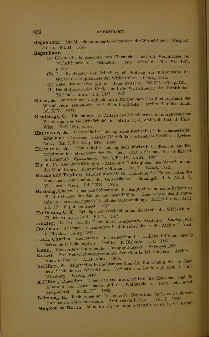 Gegenbaur. Zur Morphologie der Gliedmaassen der Wirbelthiere. MorphoL Jahrb. Bd. II. 1876. Gegenbaur. (1) Ueber die Kopfnerven von Hexanchus und ihr Verbältmss zur Wirbeltheorie des Schädels. Jena. Zeitsclir. Bd. VI. 1871, p. 497. (2) Das Kopfskelet der Selacbier, ein Beitrag zur Erkenntniss der Genese des Kopfskelets der Wirbelthiere. Leipzig 1872. (3) Ueber das Archipterygium. Jena. Zeitschr. Bd. VII. 1873, p. 131. (4) Die Metamerie des Kopfes und die Wirbeltheorie des Kopfskelets. Morphol. Jahrb. Bd. XIII. 1887. Götte, A. Beiträge zur vergleichenden Morphologie des Skeletsystems der Wirbelthiere (Brustbein und Schultergürtel). Archiv f. mikr. Anat. Bd. XIV. 1877. . ^ , Gradenigo, G. Die embryonale Anlage des Mittelohres: die morphologische Bedeutung der Gehörknöchelchen. Mitth. a. d. embryol. Inst. d. Univ. Wien. Heft 1887, p. 85. Hannover, A. Primordialbrusken og dens Forbening i det menneskelige Kranium for fodselen. Danske Videnskabernes Selskabs Skrifter. Kjoben- havn. Ser. 5, Bd. XL p. 349. 1880. . Hannover, A. Primordialbrusken og dens Forbening i Truncus og Ex- tremiteter hos Mennesket for Fodselen. (Table des matieres et Extrait en francais.) Kjobenhavn. Ser. 6, Bd. IV. p. 265. 1887. Hasse, C. Die Entwicklung des Atlas und Epistropheus des Menschen und der Säugethiere. Anatomische Studien. Bd. I. Leipzig 1872. Henke und Reyher. Studien über die Entwickelung der Extremitäten des Menschen, insbesondere der Gelenkflächen. Sitzungsb. d. k. Akad. a. Wissensch. Wien. Bd. LXX. 1875. . _ , , Hertwig, Oscar. Ueber das Zahnsystem der Amphibien und seine Bedeutun für die Genese des Skelets der Mundhöhle Eine vergieichendanato- mische, entwicklungsgeschichtliche Untersuchung. Archiv f. mikr. Anat. Ho^ann, cTÄ' Reichenden Anatomie der Wirbelthiere. Hu^ey.0 I^ctures on°the Eiemlnts^Comparative Anatomy. Jacobson. Abstract by Hannover in Jahresbericht, p. 36, Archiv f. Julin,1 CharlesJ ^echerches sur l’ossification du maxülaire inferieur chez le foetus de la balaenoptera. Archives de Biologie. T. I. 18, • Kann. Das vordere Chordaende. Inauguraldissert. Erlangen Keibel. Zur Entwicklungsgeschichte der Chorda bei Saugern. “« Seidels der Wirbelthiere. Berichte vo» der komgl. roct. Amt.lt. Anatomie der Hasenscharte und des W oltsracncn. Leboueq^H?1' le mode de disparition de 1a corde»dorsale cSs vertdbrds „perieure. Archive, de Bk*JA I. Magi tot et Kobin. Memoire « an ergehe tmmrtoue de