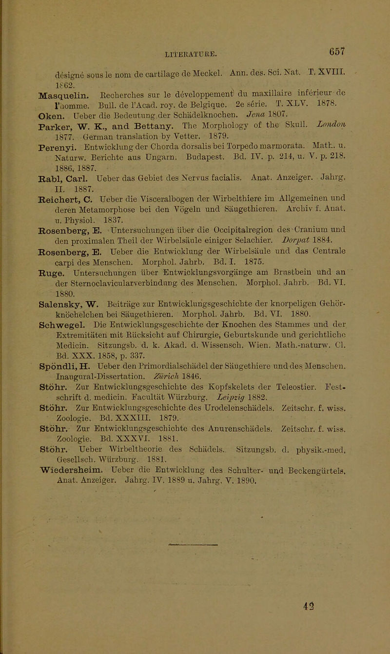 designe sous le nom. de cartilage de Meckel. Ann. des. bei. Nat. T. XVIII. 1862. Masquelin. Kechcrches sur le döveloppement du maxillaire inferieur de l’domme. Bull, de l’Acad. roy. de Belgique. 2e Serie. T. XLV. 1878. Oken. Ueber die Bedeutung der Schädelknochen. Jena 1807. Parker, W. K., and Bettany. The Morpliology of the Skull. London 1877. German translation by Vetter. 1879. Perenyi. Entwicklung der Chorda dorsalis bei Torpedo marmorata. Math. u. Naturw. Berichte aus Ungarn. Budapest. Bd. IV. p. 214, u. V. p. 218. 1880, 1887. Rabl, Carl. Ueber das Gebiet des Nervus facialis. Anat. Anzeiger. Jahrg. H. 1887. Reichert, C. Ueber die Visceralbogen der Wirbelthiere im Allgemeinen und deren Metamorphose bei den Vögeln und Säugethieren. Archiv f. Anat. u. Physiol. 1837. Rosenberg, E. Untersuchungen über die Occipitalregion des Cranium und den proximalen Theil der Wirbelsäule einiger Selachier. Dorpat 1884. Rosenberg, E. Ueber die Entwicklung der Wirbelsäule und das Centrale carpi des Menschen. Morphol. Jahrb. Bd. I. 1875. Rüge. Untersuchungen über Entwicklungsvorgänge am Brustbein und an der Sternoclavicularverbindung des Menschen. Morphol. Jahrb. Bd. VI. 1880. Salensky, W. Beiträge zur Entwicklungsgeschichte der knorpeligen Gehör- knöchelchen bei Säugethieren. Morphol. Jahrb. Bd. VI. 1880. Schwegel. Die Entwicklungsgeschichte der Knochen des Stammes und der Extremitäten mit Rücksicht auf Chirurgie, Geburtskunde und gerichtliche Medicin. Sitzungsb. d. k. Akad. d. Wissensch. Wien. Math.-naturw. CI. Bd. XXX. 1858, p. 337. Spöndli, H. Ueber den Primordialschädel der Säugetliiere und des Menschen. Inaugural-Dissertation. Zürich 1846. Stöhr. Zur Entwicklungsgeschichte des Kopfskelets der Teleostier. Fest- schrift d. medicin. Facultät Würzburg. Leipzig 1882. Stöhr. Zur Entwicklungsgeschichte des Urodelenschädels. Zeitschr. f. wiss. Zoologie. Bd. XXXIII. 1879. Stöhr. Zur Entwicklungsgeschichte des Anurenschädels. Zeitschr. f. wiss. Zoologie. Bd. XXXVI. 1881. Stöhr. Ueber Wirbeltheorie des Schädels. Sitzungsb. d. physik.-med. Gesellseh. Würzburg. 1881. Wiedersheim. Ueber die Entwicklung des Schulter- und Beckengürtels. Anat. Anzeiger. Jahrg. IV. 1889 u. Jahrg, V. 1890. 43