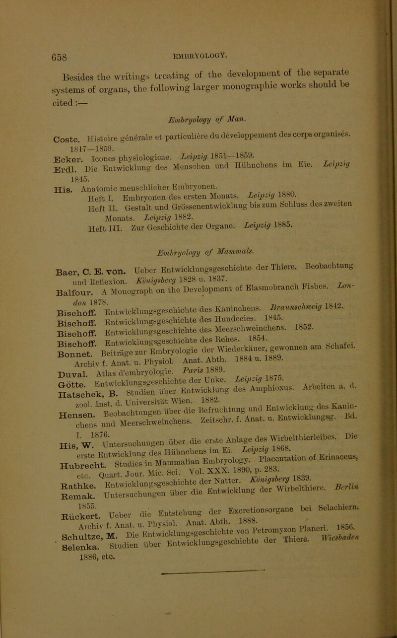 G58 EMliKYOLOGV. Besides the writings troating of the development of the separate Systems of organs, the following larger monographic works should be cited:— Enibryology of Man. Coste. Histoire geniale et particuliere du developpement des Corps organises. 1817—1850. Ecker. Icones pliysiologicae. Leipzig 1851 1859. Erdl. Die Entwicklung des Menschen und Hühnchens im Eie. Leipzig 1845. His. Anatomie menschlicher Embryonen. Heft I. Embryonen des ersten Monats. Leipzig 1880. Heft II. Gestalt und Grössenentwickluug bis zum Schluss des zweiten Monats. Leipzig 1882. Heft in. Zur Geschichte der Organe. Leipzig 1885. Enibryology of Mammals. Baer, C. E. von. Ueber Entwicklungsgeschichte der Thiere. Beobachtung und ReUexion. Königsberg 1828 u. 1837. Balfour. A Monograph on the Development of Elasmobranch Fishes. Lon- Bisctoff87 Entwicklungsgeschichte des Kaninchens. Braunschweig 1812. Bischoff. Entwicklungsgeschichte des HuncLeeies. 184o. Bischoff. Entwicklungsgeschichte des Meerschweinchens. 18o~ Bischoff Entwicklungsgeschichte des Eelies. 18o4. Bonnet. Beiträge stur Embryologie - «**>■ Archiv f. Anat. u. Physiol. Anat. Abtb. 1884 u. 1889. Duval. Atlas d’embryologie. Paris 1889. r rbtiP Entwicklungsgeschichte der Unke. Leipzig 187o. Hatsehek^B.0 Studien über Entwicklung *. Ampbioans. Arbc.ten a. d. W “ enInBefruchtung und Entwicklung dos Kanin- 116Te» ÄU*P Mt»br. f. Anat. „. Entwich,ungsg. Bd. Hin! w!8 Untersuchungen über die erste Anlage des Wirbel,hier,eibes. Die etc Quart. Jour. Mic. Sei. Vol. XXX. 189U, p. -8ü. sä ^ BUtS. ueber die Entstehung der Ex-tion.crgaue bei belaehiern. -»■SSSsörsr-* 188ü, etc.
