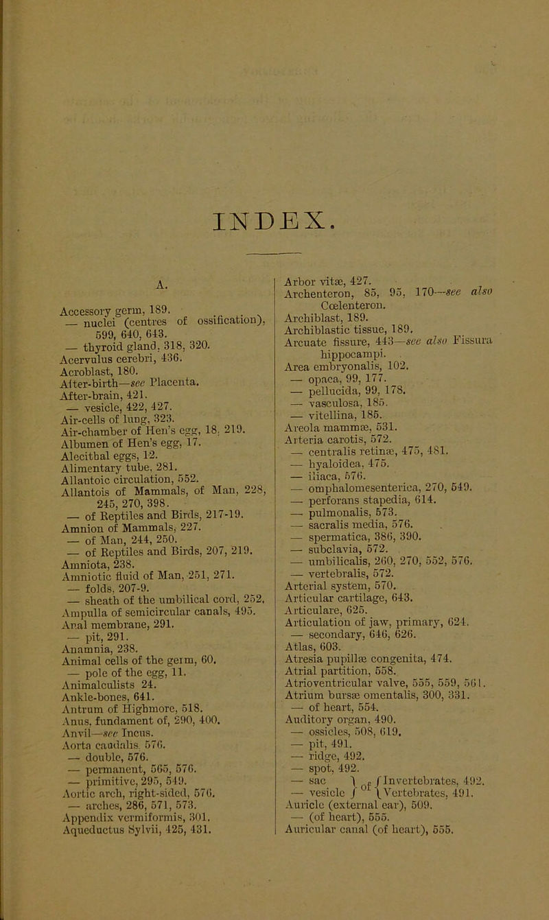 INDEX A. Accessory germ, 1S9. — nuclei (centres of ossification), 599, 640, 643. — thyroid gland, 318, 320. Acervulus cerebri, 436. Acroblast, 180. Aiter-birth—sec Placenta. After-brain, 421. — vesicle, 422, 427. Air-cells of lang, 323. Air-chamber of Hen’s egg, 18, 219. Albumen of Hen’s egg, 17. Alecithal eggs, 12. Alimentary tube, 281. Allantoic circulation, 552. Allantois of Mammals, of Man, 228, 245, 270, 398. — of Keptiles and Birds, 217-19. Amnion of Mammals, 227. — of Man, 244, 250. — of Keptiles and Birds, 207, 219, Amniota, 238. Amniotic fluid of Man, 251, 271. — folds, 207-9. — sheath of the umbilical cord, 252. Ampulla of semicircular canals, 495. Anal membrane, 291. — pit, 291. Anamnia, 238. Animal cells of the gern, 60. — pole of the egg, 11. Animalciüists 24. Ankle-bones, 641. Antrum of Highmore, 518. Anus, fundament of, 290, 400. Anvii—sec Incus. Aorta eaudalis, 576. — double, 576. — permanent, 565, 576. — primitive, 295, 549. Aortic arch, right-sided, 576. — arches, 286, 571, 573. Appendix vermiformis, 301, Aqueductus Sylvii, 425, 431. Arbor vitae, 427. Archenteron, 85, 95, 170—see also Coelenteron. Ai’chiblast, 189. Archiblastic tissue, 189. Arcuate fissure, 443—see also Fissura hippocampi. Area embryonalis, 102. — opaca, 99, 177. — pellucida, 99, 178. — vasculosa, 185. — vitellina, 185. Areola mammae, 531. Arteria carotis, 572. — centralis retinae, 475, 4SI. — liyaloidea, 475. — iliaea, 576. — omphalomesenterica, 270, 549. — perforans stapedia, 614. — pulmonalis, 673. — sacralis media, 576. — spermat.ica, 386, 390. — subclavia, 572. — umbilicalis, 260, 270, 552, 576. — vertebralis, 572. Arterial System, 570. Articular cartilage, 643. Articulare, 625. Articulation of jaw, primary, 621. — secondary, 646, 626. Atlas, 603. Atresia pupillae congenita, 474. Atrial partition, 558. Atrioventricular valve, 555, 559, 561. Atrium bursae omentalis, 300, 331. — of heart, 554. Auditory organ, 490. — ossicles, 508, 619, — pit, 491. — ridge, 492. — spot, 492. — sac 1 »/Invertebrates, 492. — vesicle J [ Vcrtebrates, 491. Auriclc (external ear), 509. — (of heart), 555. Auricular canal (of heart), 555.