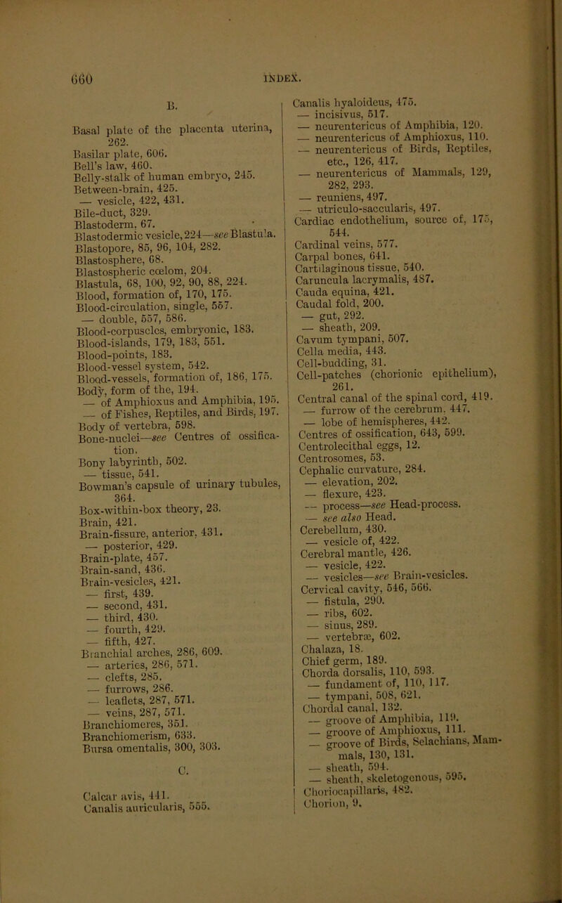 B. Basal plate of the placenta uterina, 262. Basilar plate, 606. Bell’s law, 460. Belly-stalk of human embryo, 245. Between-brain, 425. — vesicle, 422, 431. Bile-duct, 329. Blastoderm, 67. Blastodermic vesicle, 224—see Blastu'a. Blastopore, 85, 96, 104, 282. Blastosphere, 68. Blastospheric coelom, 204. Blastula, 68, 100, 92, 90, 88, 224. Blood, formation of, 170, 175. Blood-circulation, single, 557. — double, 657, 586. Blood-corpusclcs, embryonic, 183. Blood-islands, 179, 183, 551. Blood-points, 183. Blood-vessel System, 542. Blood-vessels, formation of, 186, 175. Body, form of the, 194. of Amphioxus and Amphibia, 195. — of Fishes, Reptiles, and Birds, 197. Body of vertebra, 598. Bone-nuclei—see Centres of ossifica- tion. Bony labyrinth, 502. — tissue, 541. Bowman’s capsule of urinary tubules, 364. Box-withiu-box theory, 23. Brain, 421. Brain-fissure, anterior, 431. — posterior, 429. Brain-plate, 457. Brain-sand, 436. Brain-vesicles, 421. — first, 439. — second, 431. — third, 430. -— fourth, 429. — fifth, 427. Branchial arches, 286, 609. — arteries, 286, 571. — clefts, 285. — furrows, 286. — leaflets, 287, 571. — veins, 287, 571. Branchiomeres, 351. Branchiomerism, 633. Bursa omentalis, 300, 303. C. Calcar avis, 441. Canalis auricularis, 565. Canalis hyaloideus, 475. — incisivus, 517. — neurcntericus of Amphibia, 120. — neurcntericus of Amphioxus, 110. — neurentericus of Birds, lteptiles, etc., 126, 417. — neurentericus of Mammals, 129, 282, 293. — reuniens, 497. — utriculo-saccularis, 497. Cardiac endothelium, source of, 175, 544. Cardinal veins, 577. Carpal bones, 641. Cartilaginous tissue, 540. Caruncula lacrymalis, 487. Cauda equina, 421. Caudal fold, 200. — gut, 292. — sheath, 209. Cavum tympani, 507. Cella tnedia, 443. Cell-budding, 31. Cell-patches (chorionic epithelium), 261. Central canal of the spinal cord, 419. — furrow of the cerebrum, 447. — lobe of hemispheres, 442. Centres of ossification, 643, 599. Centrolecithal eggs, 12. Centrosomes, 53. Cephalic curvature, 284. — elevation, 202. — flexure, 423. — process—see Head-process. — see also Head. Cerebellum, 430. — vesicle of, 422. Cerebral mantle, 426. — vesicle, 422. — vesicles—see Brain-vesicles. Cervical cavity, 546, 566. — fistula, 290. — ribs, 602. — sinus, 289. — vertebnc, 602. Chalaza, 18. Chief germ, 189. Chorda dorsalis, 110, 593. — fundament of, 110, 117. — tympani, 508, 621. Chordal canal, 132. — groove of Amphibia, 119. — groove of Amphioxus, 111. — groove of Birds, Selachians, Mam- mals, 130, 131. — sheath, 594. — sheath, skcletogenous, 595. Choriocapillaris, 482. | Chorion, 9.