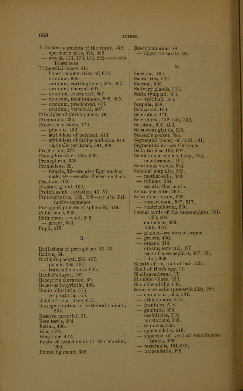 6G8 Primitive segments of thc trank, 3-12. — spermatic cclls, 374, 382. — streak, 121, 133,135, 282—see also Blastopore. Primordial bones, 615. — bones, enumeration of, 619. — cranium, 605. — cranium, cartilaginous, 595, 607. — cranium, chordal, 607. — cranium, evertebral, 607. — cranium, membranous, 595, 605. — cranium, precbordal, 607. — cranium, vertebral, 607. Principles of development, 76. Proamnion, 230. Processus ciliares, 479. — pinealis, 432. — styloideus of petrosal, 613. — styloideus of radius and ulna, 644. — vaginalis peritonei, 391, 396. Prochorion, 224. Pronephric duct, 358, 359. Pronephron, 353. Pronucleus, 32. — female, 32—see also Egg-nucleus. — male, 40—see also Sperm-nucleus. Prostata, 402. Prostate gJand, 402. Protoplasmic radiation, 40, 51. Protovertebrae, 162, 698—see also Pri- mitive segments. Ptervgoid process of sphenoid, 619. Pubic bone, 639. Pulmonary alveoli, 323. — artery, 564. Pupil, 478. E. Badiations of protoplasm, 40, 51. Badius, 64. Kathke’s pocket, 285, 437. — pouch, 285, 437. — trabeculte cranii, 606. Eauber’s layer, 102. Beceptive elevation, 39. Eecessus labyrinthi, 493. Eegio olfactoria, 515. — respiratoria, 515. Eeichert’s cartilage, 613. Ee-segmentation of vertebral column, 598. Eeserve material, 21. Eete testis, 384. Eetina, 480. Eibs, 6C0. Eing-lobe, 442. Eoots of attachment of the cliorion, 260. Eound ligament, 386. Eusconian anus, 88. — digestive cavity, 88, S. Sacculus, 496. Sacral ribs, 602. Sacrum, 602. Salivary glands, 305. Scala tympani, 506. — vestibuli, 506. Scapula, 638. Schizoccel, 108. Sclerotica, 471. Sclerotome, 172, 348, 362, Scrotum, 392, 402. Sebaceous glands, 528. Seessel’s pocket, 594. Segmental theory of skull, 631, Segmentation—see Cleavage. Sella turcica, 438, 607. Semicircular canals, bony, 503. — membranous, 494. Semilunar valves, 564. Seminal ampullae, 383. — mother-cells, 383. — tubules, 384. — see also Spermatic. Septa placentfe, 262. ■ Septum atriorum, 558. — transversum, 567, 577. — ventriculorum, 560. Sexual cords of tlie mesonepbros, 381- 383, 404. — eminence, 399. — folds, 400. — glands—see Sexual Organs. — groove, 400. — Organs, 374. — Organs, external, 397. — part of mesonephros, 387, 391. — ridge, 399. Shcath of tbe root of hair, 625. Shell of Hen’s egg, 17. Shell-membrane, 17. Shoulder-blade, 638. Shoulder-girdle, 638. Sinus cervicalis (precervicalis), 289. — coronarius, 565, 581. — ethmoidales, 518. — frontales, 518. — genitalis, 396. — occipitales, 518. — prostaticus, 389. — reuniens, 558. — splienoidales, 518. — superior of vertical semicircular canals, 496. — terminalis, 184,549, — urogenitalis, 398.